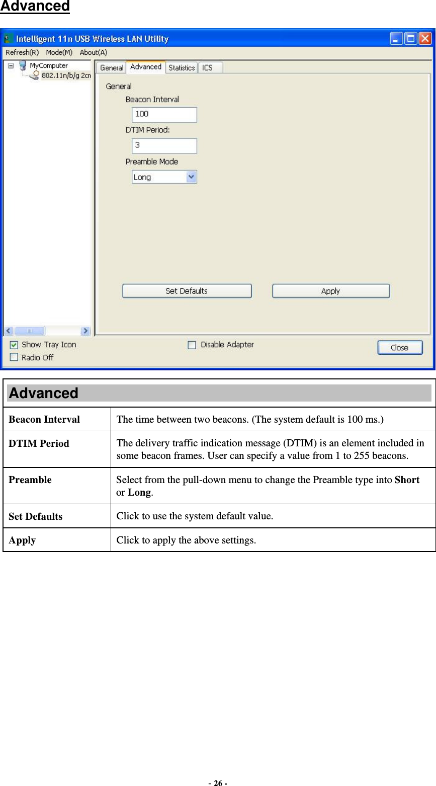  - 26 - Advanced  Advanced Beacon Interval  The time between two beacons. (The system default is 100 ms.) DTIM Period  The delivery traffic indication message (DTIM) is an element included in some beacon frames. User can specify a value from 1 to 255 beacons. Preamble  Select from the pull-down menu to change the Preamble type into Short or Long. Set Defaults  Click to use the system default value. Apply  Click to apply the above settings.  