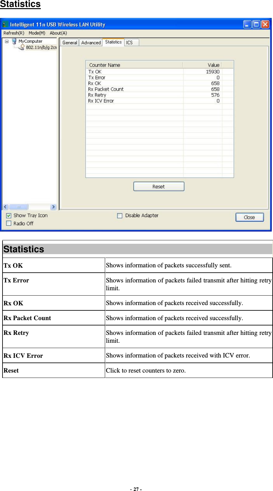  - 27 - Statistics  Statistics Tx OK  Shows information of packets successfully sent. Tx Error  Shows information of packets failed transmit after hitting retry limit. Rx OK  Shows information of packets received successfully. Rx Packet Count  Shows information of packets received successfully. Rx Retry  Shows information of packets failed transmit after hitting retry limit. Rx ICV Error  Shows information of packets received with ICV error. Reset  Click to reset counters to zero.  