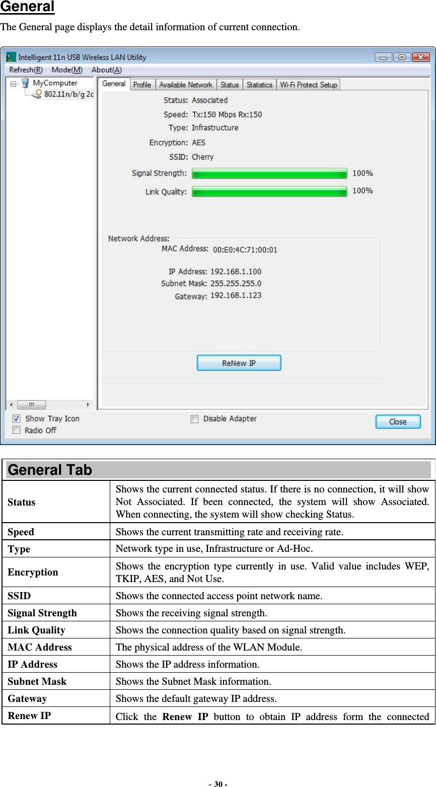  - 30 - General The General page displays the detail information of current connection.  General Tab Status Shows the current connected status. If there is no connection, it will show Not Associated. If been connected, the system will show Associated. When connecting, the system will show checking Status. Speed  Shows the current transmitting rate and receiving rate. Type  Network type in use, Infrastructure or Ad-Hoc. Encryption  Shows the encryption type currently in use. Valid value includes WEP, TKIP, AES, and Not Use. SSID  Shows the connected access point network name. Signal Strength  Shows the receiving signal strength. Link Quality  Shows the connection quality based on signal strength. MAC Address  The physical address of the WLAN Module. IP Address  Shows the IP address information. Subnet Mask  Shows the Subnet Mask information. Gateway  Shows the default gateway IP address. Renew IP  Click the Renew IP button to obtain IP address form the connected 