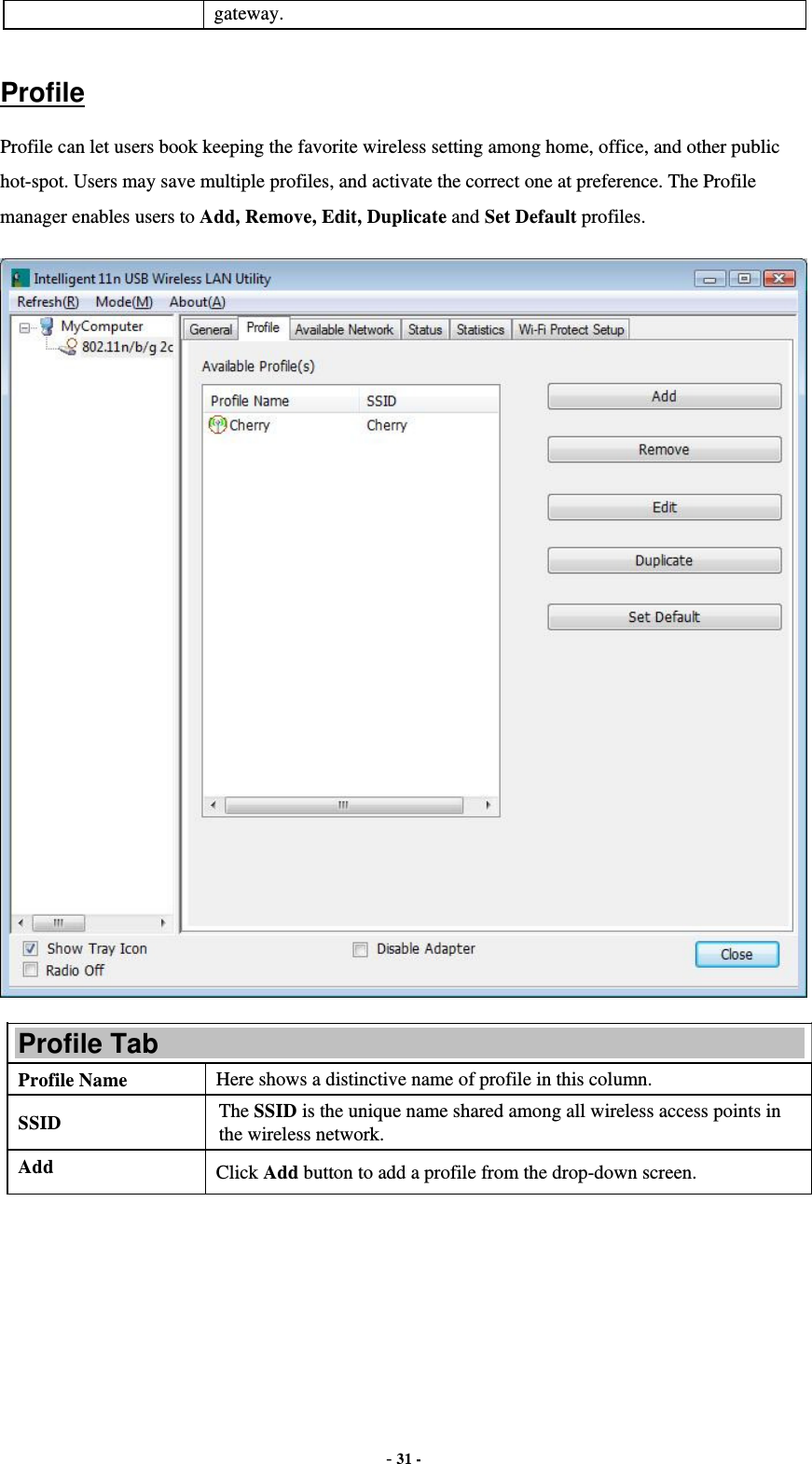  - 31 - gateway.  Profile Profile can let users book keeping the favorite wireless setting among home, office, and other public hot-spot. Users may save multiple profiles, and activate the correct one at preference. The Profile manager enables users to Add, Remove, Edit, Duplicate and Set Default profiles.  Profile Tab Profile Name  Here shows a distinctive name of profile in this column. SSID  The SSID is the unique name shared among all wireless access points in the wireless network. Add  Click Add button to add a profile from the drop-down screen. 