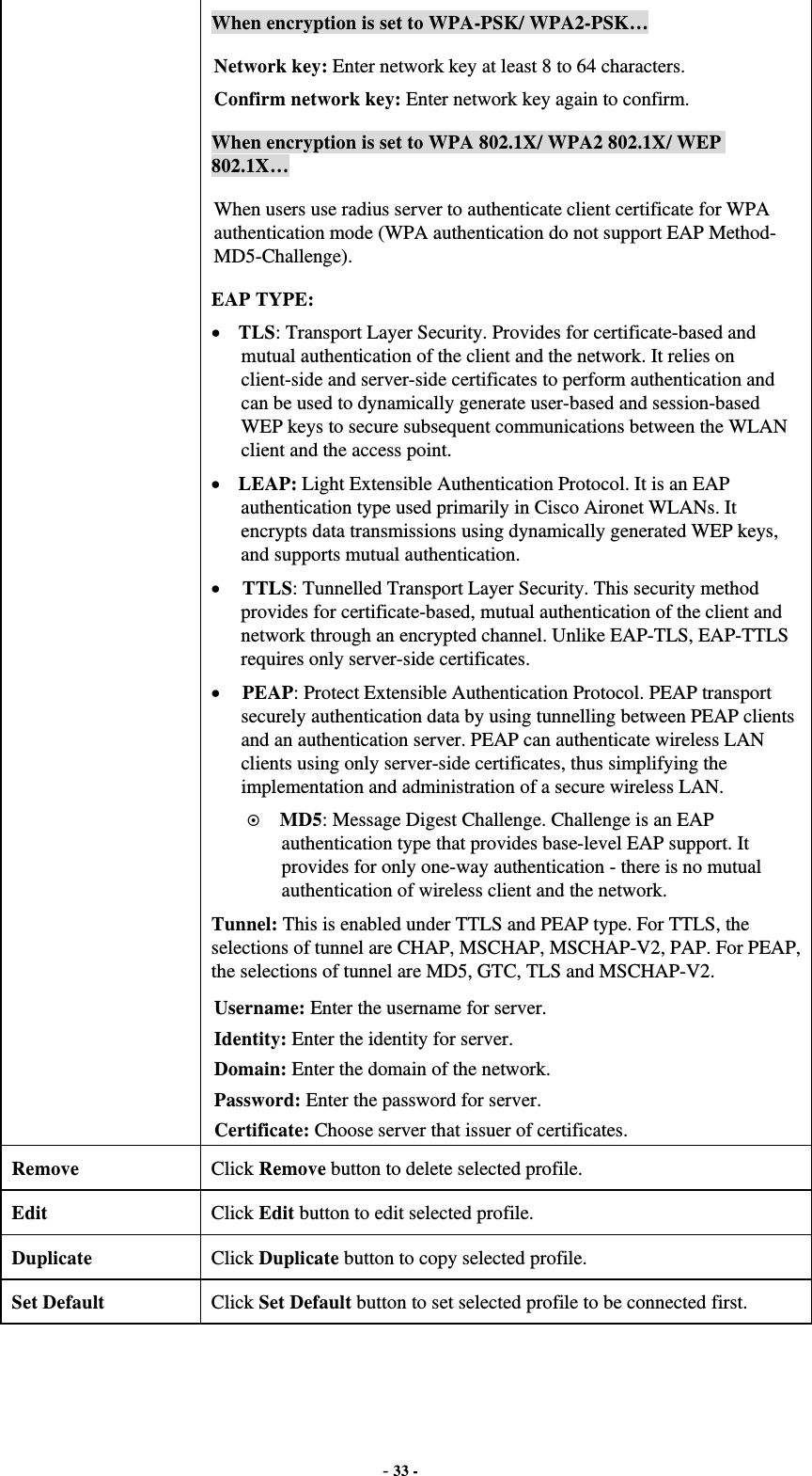  - 33 - When encryption is set to WPA-PSK/ WPA2-PSK… Network key: Enter network key at least 8 to 64 characters. Confirm network key: Enter network key again to confirm. When encryption is set to WPA 802.1X/ WPA2 802.1X/ WEP 802.1X… When users use radius server to authenticate client certificate for WPA authentication mode (WPA authentication do not support EAP Method- MD5-Challenge). EAP TYPE:  TLS: Transport Layer Security. Provides for certificate-based and mutual authentication of the client and the network. It relies on client-side and server-side certificates to perform authentication and can be used to dynamically generate user-based and session-based WEP keys to secure subsequent communications between the WLAN client and the access point.  LEAP: Light Extensible Authentication Protocol. It is an EAP authentication type used primarily in Cisco Aironet WLANs. It encrypts data transmissions using dynamically generated WEP keys, and supports mutual authentication.  TTLS: Tunnelled Transport Layer Security. This security method provides for certificate-based, mutual authentication of the client and network through an encrypted channel. Unlike EAP-TLS, EAP-TTLS requires only server-side certificates.  PEAP: Protect Extensible Authentication Protocol. PEAP transport securely authentication data by using tunnelling between PEAP clients and an authentication server. PEAP can authenticate wireless LAN clients using only server-side certificates, thus simplifying the implementation and administration of a secure wireless LAN.  MD5: Message Digest Challenge. Challenge is an EAP authentication type that provides base-level EAP support. It provides for only one-way authentication - there is no mutual authentication of wireless client and the network. Tunnel: This is enabled under TTLS and PEAP type. For TTLS, the selections of tunnel are CHAP, MSCHAP, MSCHAP-V2, PAP. For PEAP, the selections of tunnel are MD5, GTC, TLS and MSCHAP-V2. Username: Enter the username for server. Identity: Enter the identity for server. Domain: Enter the domain of the network. Password: Enter the password for server. Certificate: Choose server that issuer of certificates. Remove  Click Remove button to delete selected profile. Edit  Click Edit button to edit selected profile. Duplicate  Click Duplicate button to copy selected profile. Set Default  Click Set Default button to set selected profile to be connected first.  