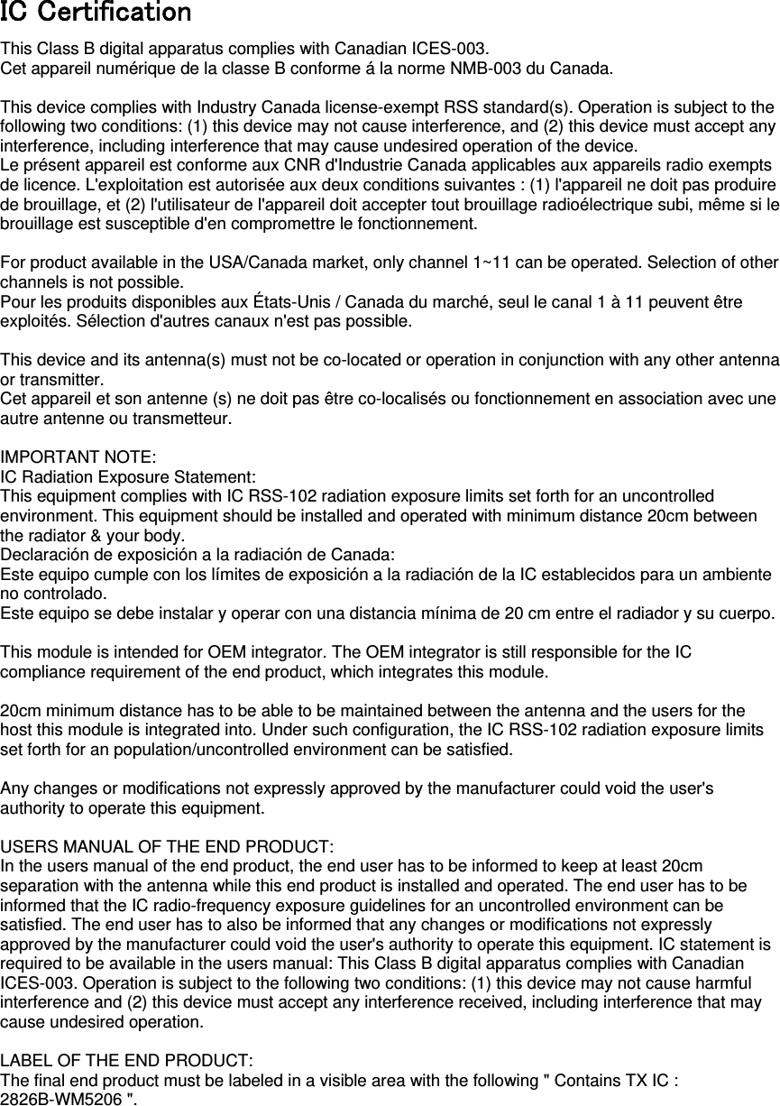  IC C󲘒rti󲘓icati󲘜󲘛 This Class B digital apparatus complies with Canadian ICES-003. Cet appareil numérique de la classe B conforme á la norme NMB-003 du Canada.  This device complies with Industry Canada license-exempt RSS standard(s). Operation is subject to the following two conditions: (1) this device may not cause interference, and (2) this device must accept any interference, including interference that may cause undesired operation of the device. Le présent appareil est conforme aux CNR d&apos;Industrie Canada applicables aux appareils radio exempts de licence. L&apos;exploitation est autorisée aux deux conditions suivantes : (1) l&apos;appareil ne doit pas produire de brouillage, et (2) l&apos;utilisateur de l&apos;appareil doit accepter tout brouillage radioélectrique subi, même si le brouillage est susceptible d&apos;en compromettre le fonctionnement.  For product available in the USA/Canada market, only channel 1~11 can be operated. Selection of other channels is not possible. Pour les produits disponibles aux États-Unis / Canada du marché, seul le canal 1 à 11 peuvent être exploités. Sélection d&apos;autres canaux n&apos;est pas possible.  This device and its antenna(s) must not be co-located or operation in conjunction with any other antenna or transmitter. Cet appareil et son antenne (s) ne doit pas être co-localisés ou fonctionnement en association avec une autre antenne ou transmetteur.  IMPORTANT NOTE: IC Radiation Exposure Statement: This equipment complies with IC RSS-102 radiation exposure limits set forth for an uncontrolled environment. This equipment should be installed and operated with minimum distance 20cm between the radiator &amp; your body. Declaración de exposición a la radiación de Canada: Este equipo cumple con los límites de exposición a la radiación de la IC establecidos para un ambiente no controlado. Este equipo se debe instalar y operar con una distancia mínima de 20 cm entre el radiador y su cuerpo.  This module is intended for OEM integrator. The OEM integrator is still responsible for the IC compliance requirement of the end product, which integrates this module.  20cm minimum distance has to be able to be maintained between the antenna and the users for the host this module is integrated into. Under such configuration, the IC RSS-102 radiation exposure limits set forth for an population/uncontrolled environment can be satisfied.    Any changes or modifications not expressly approved by the manufacturer could void the user&apos;s authority to operate this equipment.  USERS MANUAL OF THE END PRODUCT: In the users manual of the end product, the end user has to be informed to keep at least 20cm separation with the antenna while this end product is installed and operated. The end user has to be informed that the IC radio-frequency exposure guidelines for an uncontrolled environment can be satisfied. The end user has to also be informed that any changes or modifications not expressly approved by the manufacturer could void the user&apos;s authority to operate this equipment. IC statement is required to be available in the users manual: This Class B digital apparatus complies with Canadian ICES-003. Operation is subject to the following two conditions: (1) this device may not cause harmful interference and (2) this device must accept any interference received, including interference that may cause undesired operation.      LABEL OF THE END PRODUCT: The final end product must be labeled in a visible area with the following &quot; Contains TX IC : 2826B-WM5206 &quot;.   