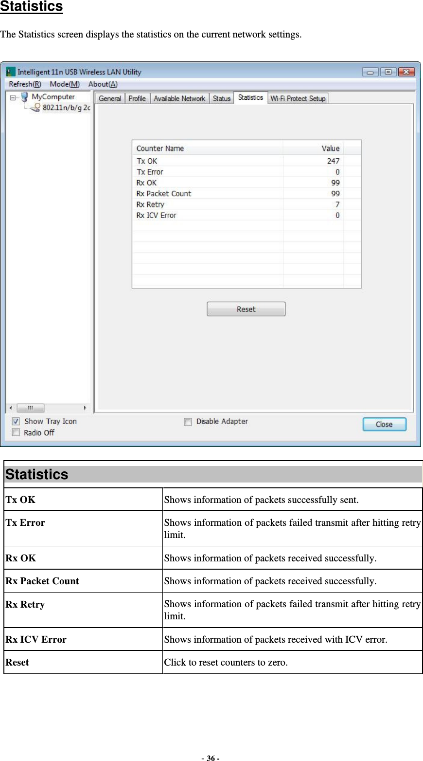  - 36 - Statistics The Statistics screen displays the statistics on the current network settings.  Statistics Tx OK  Shows information of packets successfully sent. Tx Error  Shows information of packets failed transmit after hitting retry limit. Rx OK  Shows information of packets received successfully. Rx Packet Count  Shows information of packets received successfully. Rx Retry  Shows information of packets failed transmit after hitting retry limit. Rx ICV Error  Shows information of packets received with ICV error. Reset  Click to reset counters to zero.   