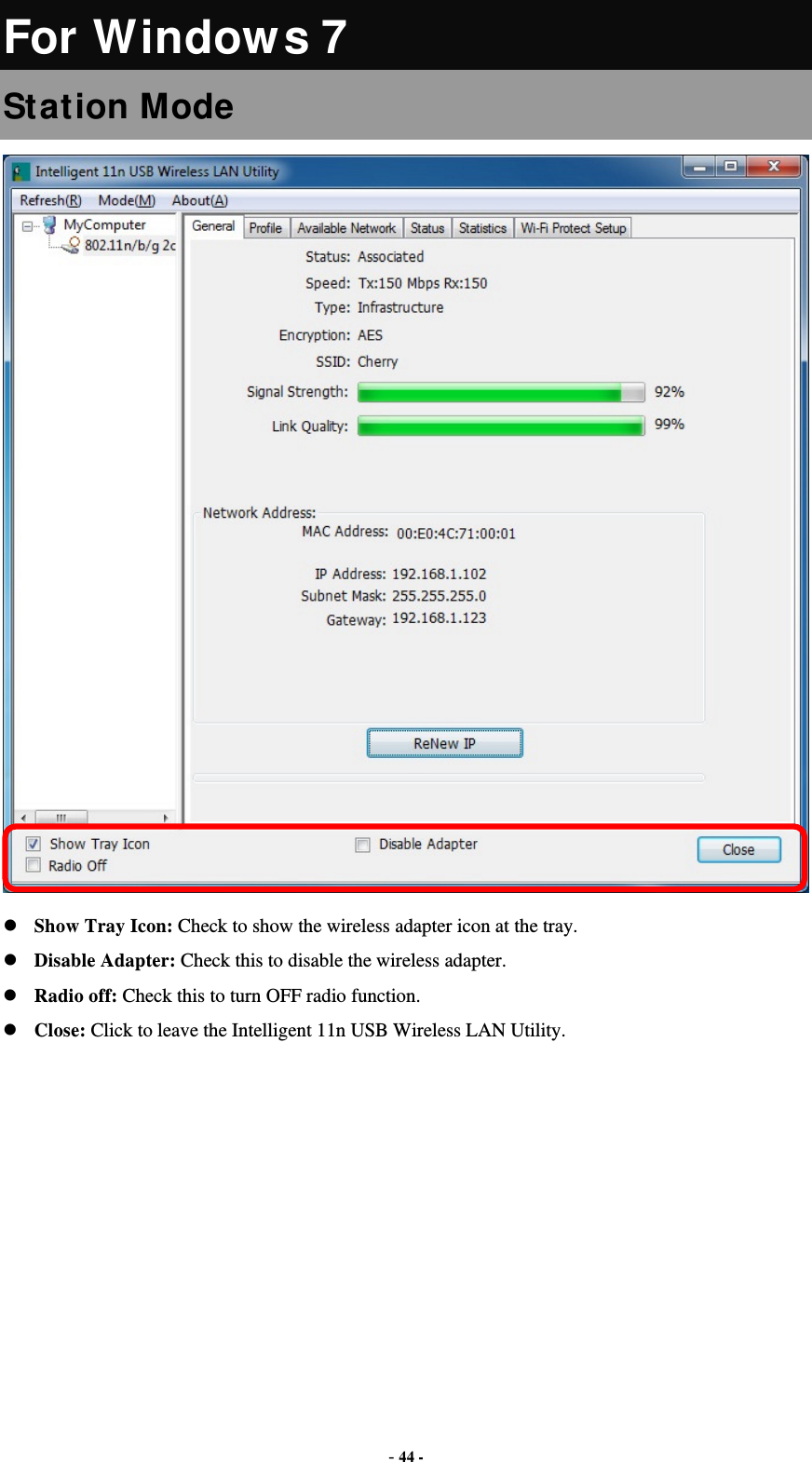  - 44 - For Windows 7 Station Mode  Show Tray Icon: Check to show the wireless adapter icon at the tray. Disable Adapter: Check this to disable the wireless adapter. Radio off: Check this to turn OFF radio function. Close: Click to leave the Intelligent 11n USB Wireless LAN Utility.         