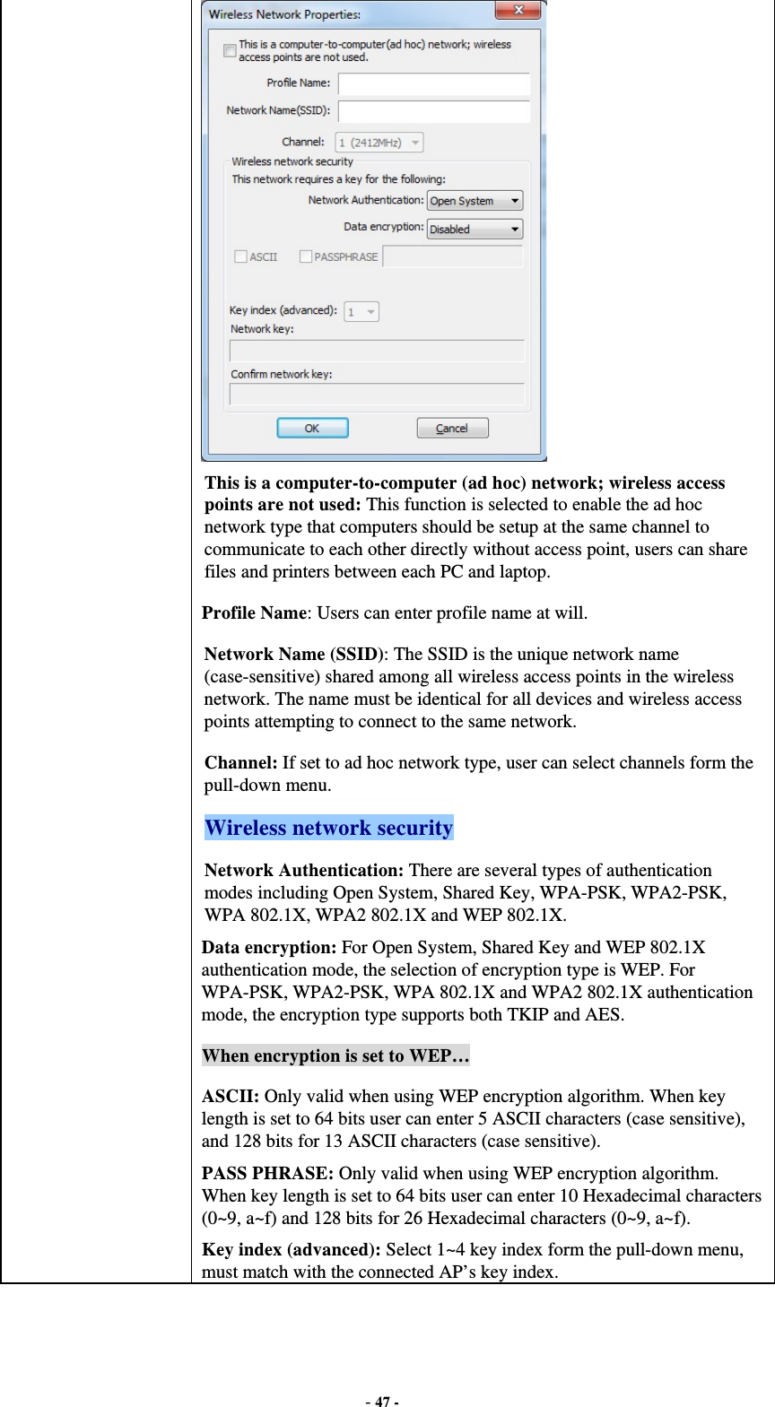  - 47 -  This is a computer-to-computer (ad hoc) network; wireless access points are not used: This function is selected to enable the ad hoc network type that computers should be setup at the same channel to communicate to each other directly without access point, users can share files and printers between each PC and laptop. Profile Name: Users can enter profile name at will.   Network Name (SSID): The SSID is the unique network name (case-sensitive) shared among all wireless access points in the wireless network. The name must be identical for all devices and wireless access points attempting to connect to the same network. Channel: If set to ad hoc network type, user can select channels form the pull-down menu. Wireless network security Network Authentication: There are several types of authentication modes including Open System, Shared Key, WPA-PSK, WPA2-PSK, WPA 802.1X, WPA2 802.1X and WEP 802.1X. Data encryption: For Open System, Shared Key and WEP 802.1X authentication mode, the selection of encryption type is WEP. For WPA-PSK, WPA2-PSK, WPA 802.1X and WPA2 802.1X authentication mode, the encryption type supports both TKIP and AES. When encryption is set to WEP… ASCII: Only valid when using WEP encryption algorithm. When key length is set to 64 bits user can enter 5 ASCII characters (case sensitive), and 128 bits for 13 ASCII characters (case sensitive). PASS PHRASE: Only valid when using WEP encryption algorithm. When key length is set to 64 bits user can enter 10 Hexadecimal characters (0~9, a~f) and 128 bits for 26 Hexadecimal characters (0~9, a~f). Key index (advanced): Select 1~4 key index form the pull-down menu, must match with the connected AP’s key index. 