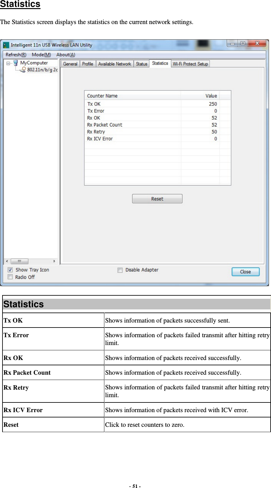  - 51 - Statistics The Statistics screen displays the statistics on the current network settings.  Statistics Tx OK  Shows information of packets successfully sent. Tx Error  Shows information of packets failed transmit after hitting retry limit. Rx OK  Shows information of packets received successfully. Rx Packet Count  Shows information of packets received successfully. Rx Retry  Shows information of packets failed transmit after hitting retry limit. Rx ICV Error  Shows information of packets received with ICV error. Reset  Click to reset counters to zero.   