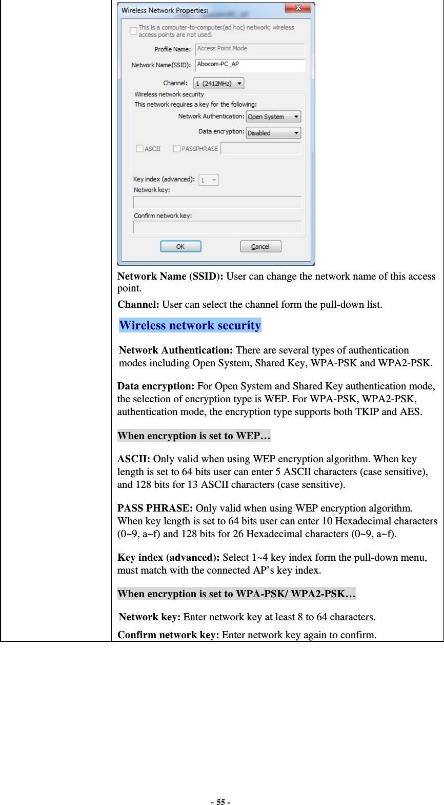  - 55 -  Network Name (SSID): User can change the network name of this access point. Channel: User can select the channel form the pull-down list. Wireless network security Network Authentication: There are several types of authentication modes including Open System, Shared Key, WPA-PSK and WPA2-PSK. Data encryption: For Open System and Shared Key authentication mode, the selection of encryption type is WEP. For WPA-PSK, WPA2-PSK, authentication mode, the encryption type supports both TKIP and AES. When encryption is set to WEP… ASCII: Only valid when using WEP encryption algorithm. When key length is set to 64 bits user can enter 5 ASCII characters (case sensitive), and 128 bits for 13 ASCII characters (case sensitive). PASS PHRASE: Only valid when using WEP encryption algorithm. When key length is set to 64 bits user can enter 10 Hexadecimal characters (0~9, a~f) and 128 bits for 26 Hexadecimal characters (0~9, a~f). Key index (advanced): Select 1~4 key index form the pull-down menu, must match with the connected AP’s key index. When encryption is set to WPA-PSK/ WPA2-PSK… Network key: Enter network key at least 8 to 64 characters. Confirm network key: Enter network key again to confirm.  