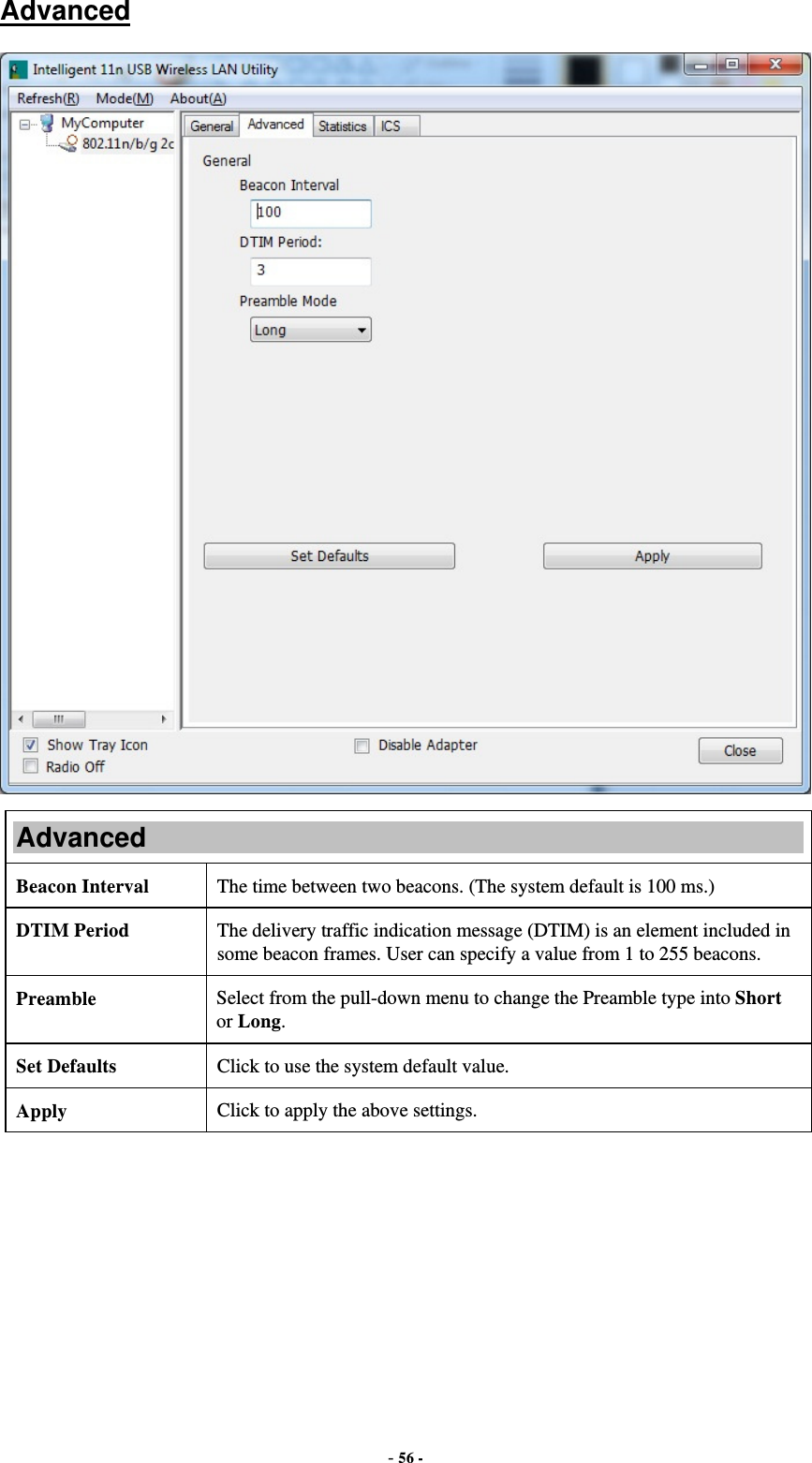  - 56 - Advanced  Advanced Beacon Interval  The time between two beacons. (The system default is 100 ms.) DTIM Period  The delivery traffic indication message (DTIM) is an element included in some beacon frames. User can specify a value from 1 to 255 beacons. Preamble  Select from the pull-down menu to change the Preamble type into Short or Long. Set Defaults  Click to use the system default value. Apply  Click to apply the above settings.  