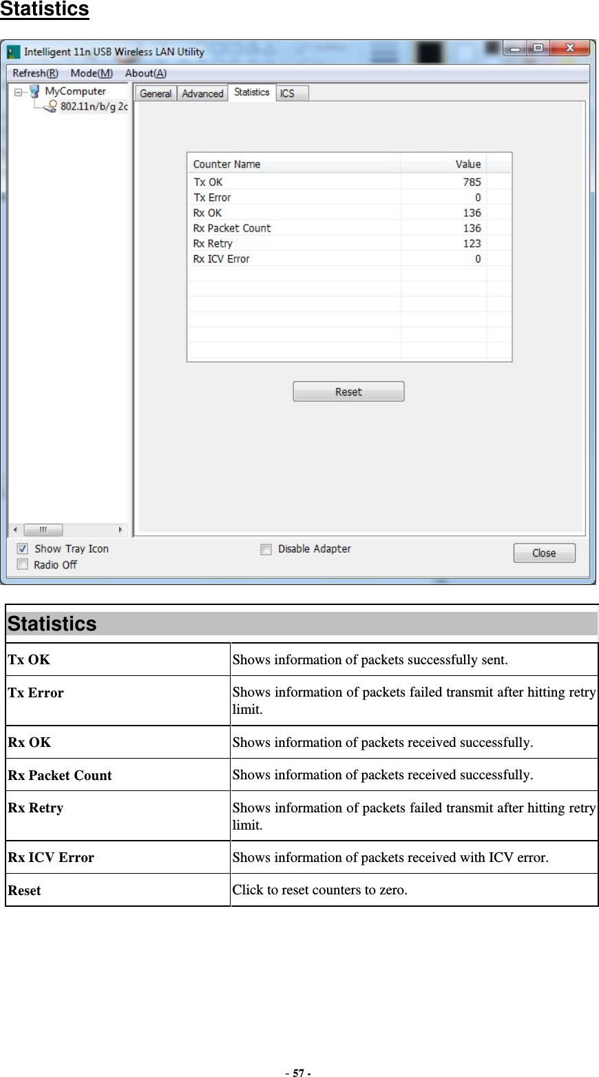  - 57 - Statistics  Statistics Tx OK  Shows information of packets successfully sent. Tx Error  Shows information of packets failed transmit after hitting retry limit. Rx OK  Shows information of packets received successfully. Rx Packet Count  Shows information of packets received successfully. Rx Retry  Shows information of packets failed transmit after hitting retry limit. Rx ICV Error  Shows information of packets received with ICV error. Reset  Click to reset counters to zero.  