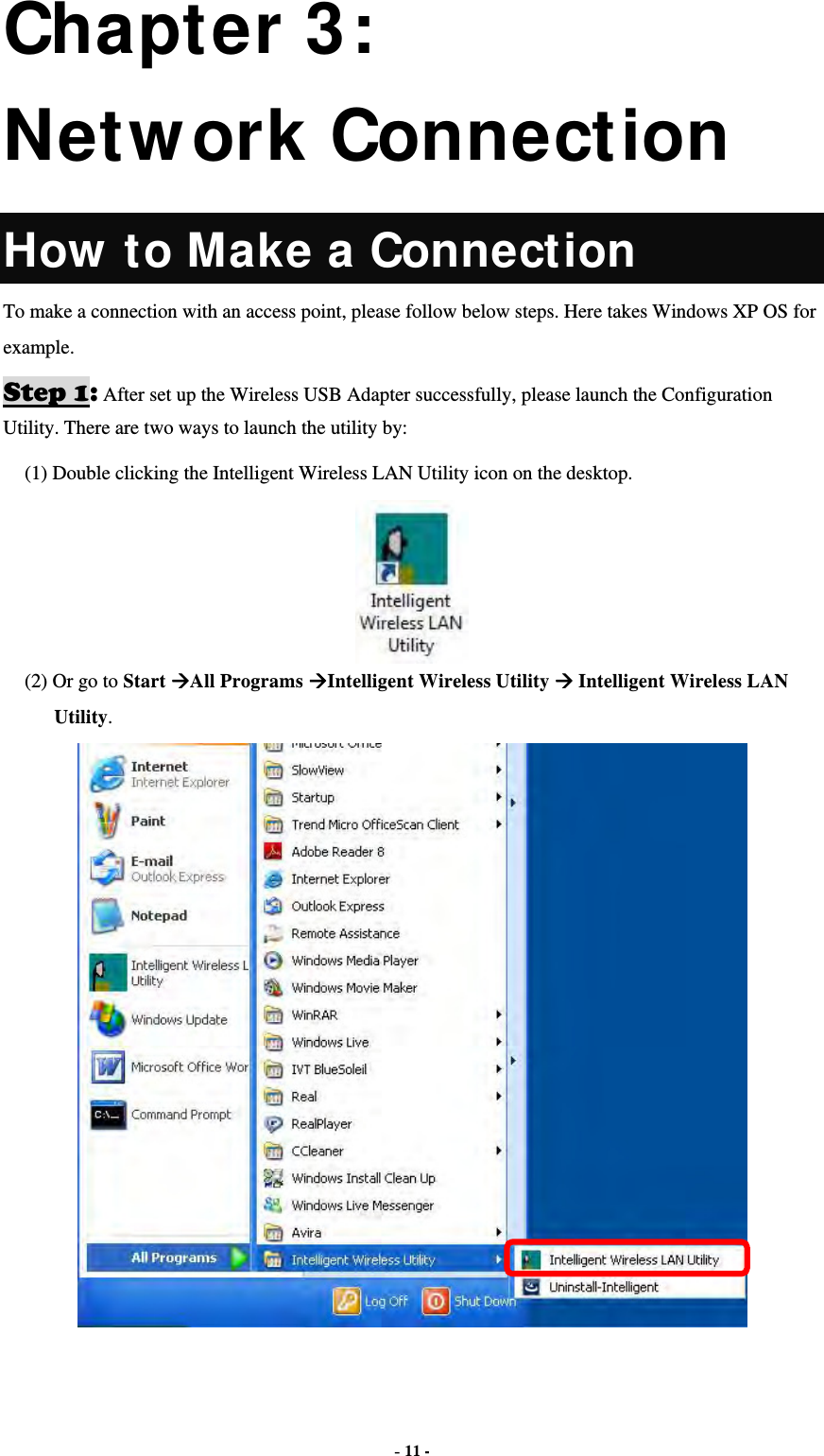  - 11 - Chapter 3: Network Connection How to Make a Connection To make a connection with an access point, please follow below steps. Here takes Windows XP OS for example. Step 1: After set up the Wireless USB Adapter successfully, please launch the Configuration Utility. There are two ways to launch the utility by:   (1) Double clicking the Intelligent Wireless LAN Utility icon on the desktop.  (2) Or go to Start All Programs Intelligent Wireless Utility  Intelligent Wireless LAN Utility.  