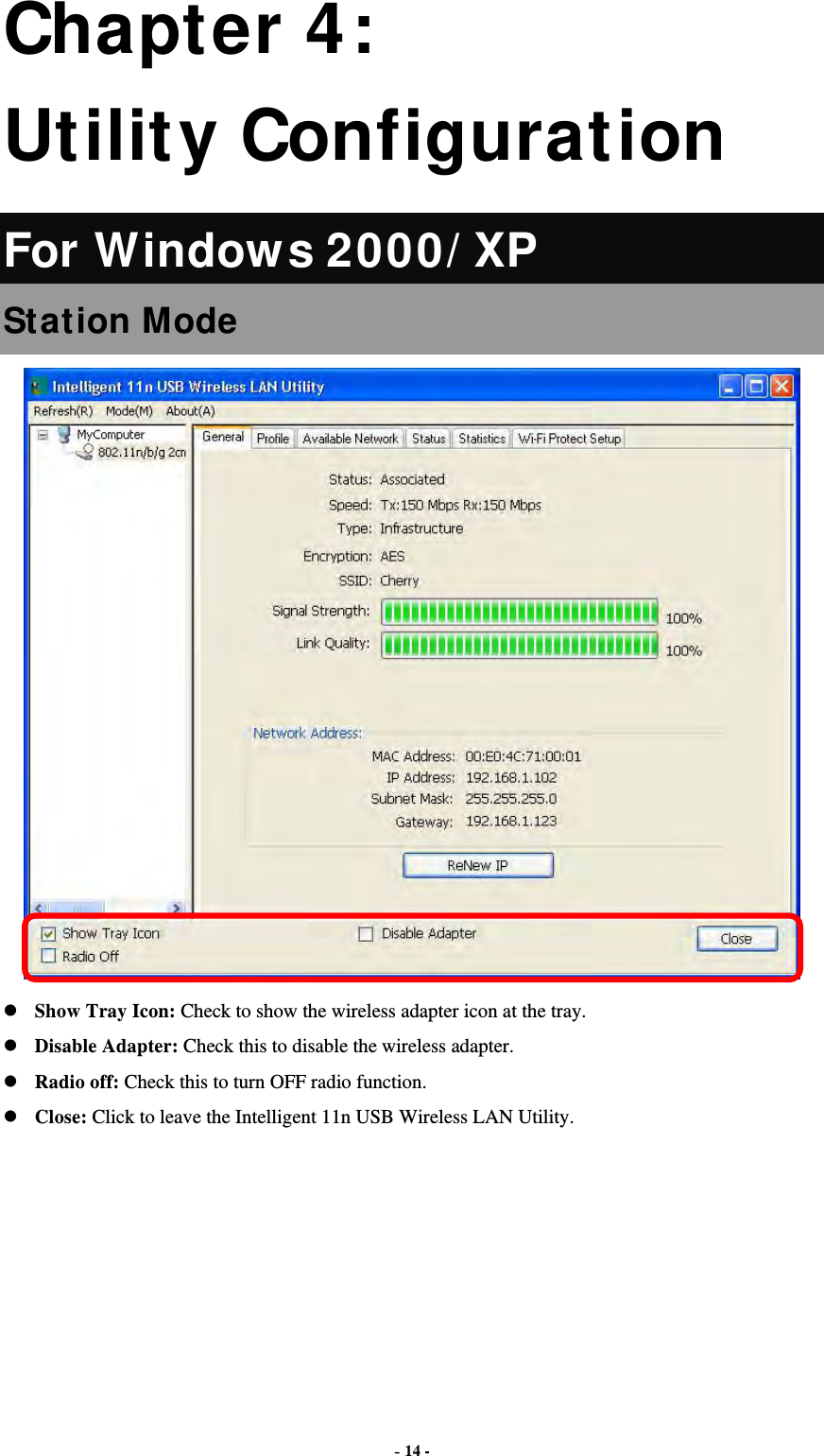  - 14 - Chapter 4: Utility Configuration For Windows 2000/ XP Station Mode  Show Tray Icon: Check to show the wireless adapter icon at the tray. Disable Adapter: Check this to disable the wireless adapter. Radio off: Check this to turn OFF radio function. Close: Click to leave the Intelligent 11n USB Wireless LAN Utility.       