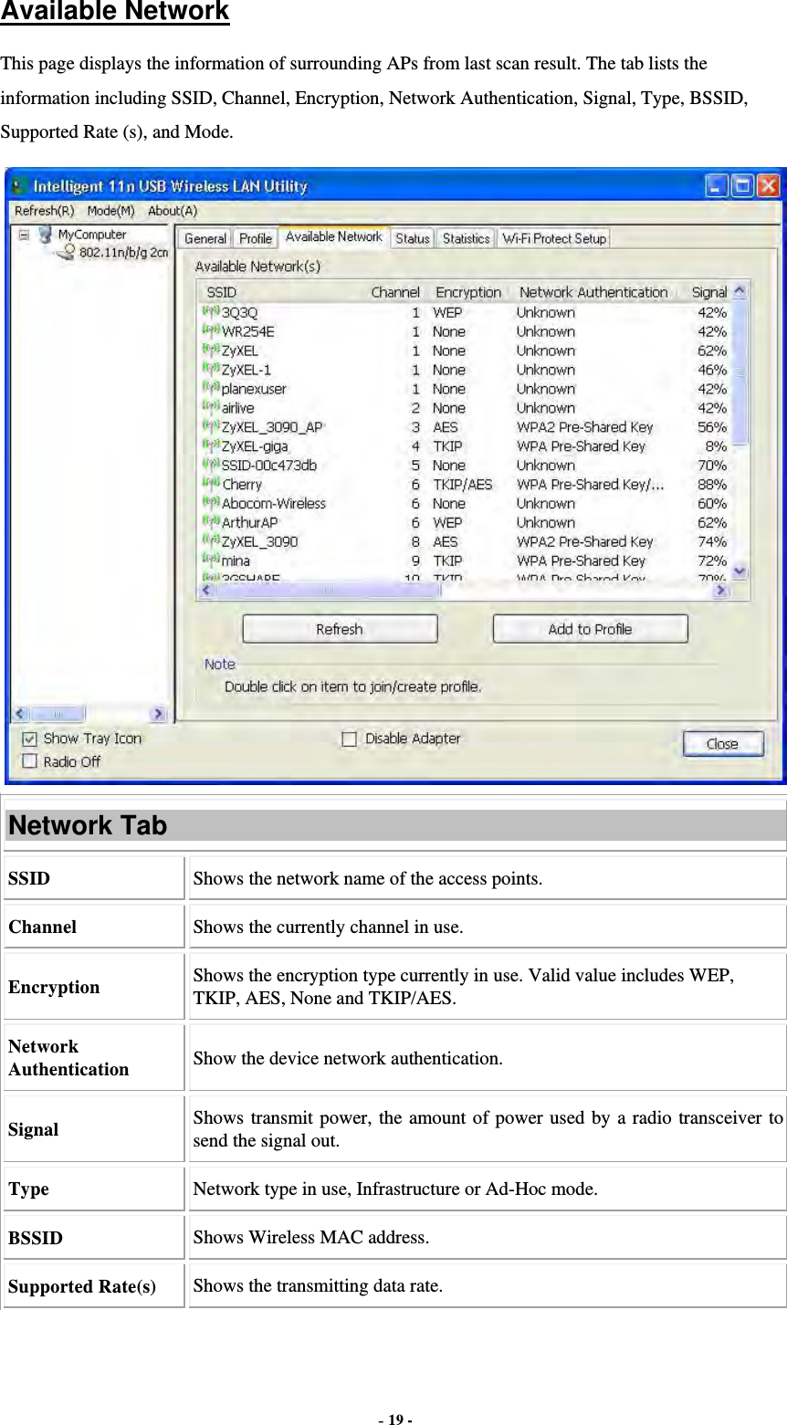  - 19 - Available Network This page displays the information of surrounding APs from last scan result. The tab lists the information including SSID, Channel, Encryption, Network Authentication, Signal, Type, BSSID, Supported Rate (s), and Mode.  Network Tab SSID  Shows the network name of the access points. Channel  Shows the currently channel in use. Encryption  Shows the encryption type currently in use. Valid value includes WEP, TKIP, AES, None and TKIP/AES. Network Authentication  Show the device network authentication. Signal  Shows transmit power, the amount of power used by a radio transceiver to send the signal out. Type Network type in use, Infrastructure or Ad-Hoc mode. BSSID  Shows Wireless MAC address. Supported Rate(s)  Shows the transmitting data rate. 