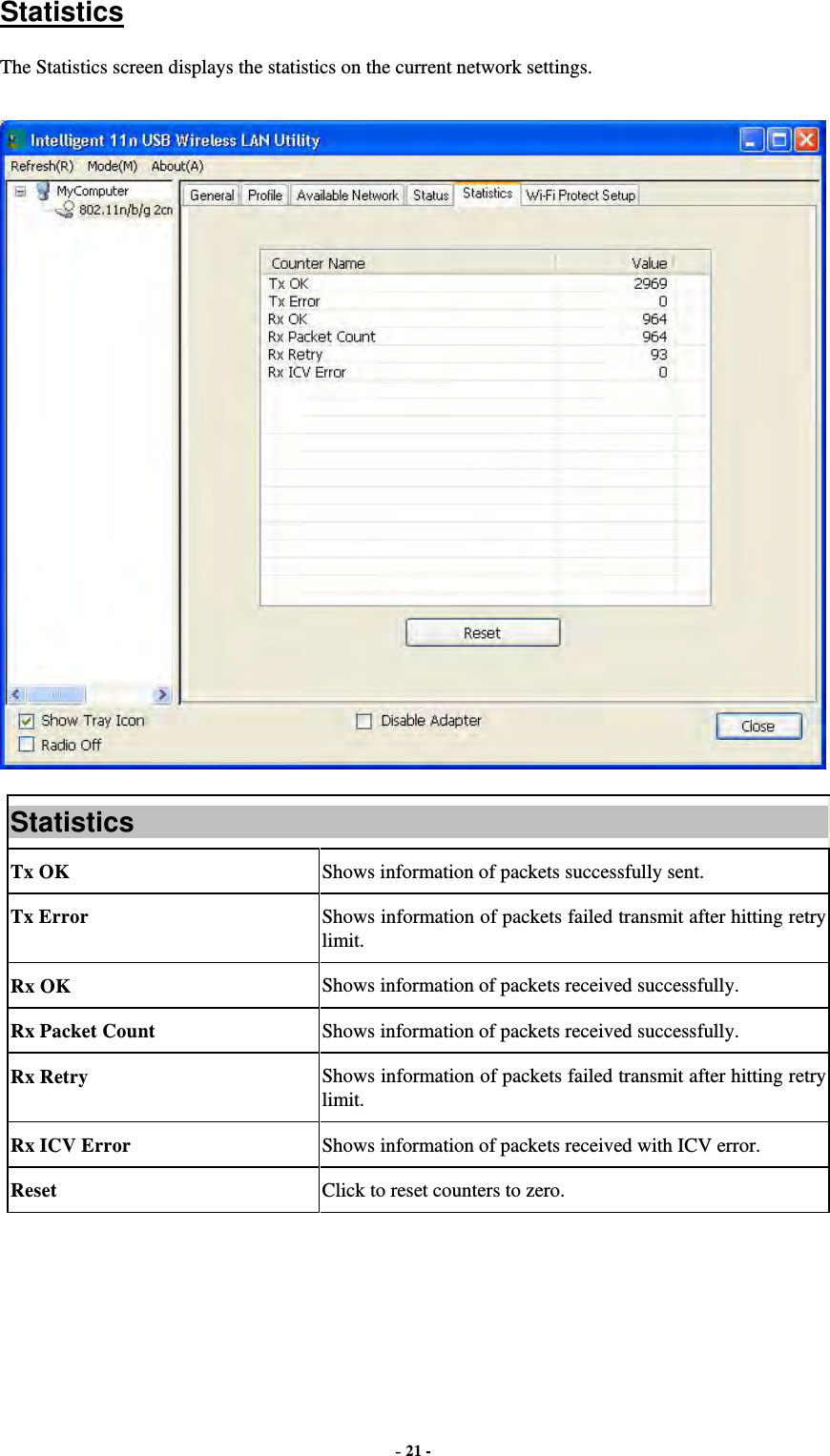  - 21 -  Statistics The Statistics screen displays the statistics on the current network settings.  Statistics Tx OK  Shows information of packets successfully sent. Tx Error  Shows information of packets failed transmit after hitting retry limit. Rx OK  Shows information of packets received successfully. Rx Packet Count  Shows information of packets received successfully. Rx Retry  Shows information of packets failed transmit after hitting retry limit. Rx ICV Error  Shows information of packets received with ICV error. Reset  Click to reset counters to zero.   