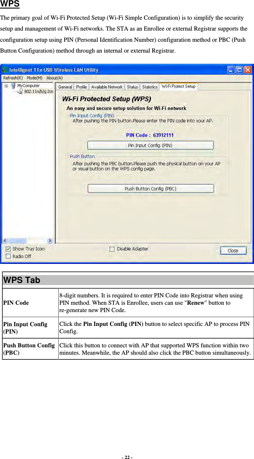  - 22 - WPS The primary goal of Wi-Fi Protected Setup (Wi-Fi Simple Configuration) is to simplify the security setup and management of Wi-Fi networks. The STA as an Enrollee or external Registrar supports the configuration setup using PIN (Personal Identification Number) configuration method or PBC (Push Button Configuration) method through an internal or external Registrar.  WPS Tab PIN Code 8-digit numbers. It is required to enter PIN Code into Registrar when using PIN method. When STA is Enrollee, users can use &quot;Renew&quot; button to re-generate new PIN Code. Pin Input Config (PIN) Click the Pin Input Config (PIN) button to select specific AP to process PIN Config. Push Button Config (PBC) Click this button to connect with AP that supported WPS function within two minutes. Meanwhile, the AP should also click the PBC button simultaneously.  
