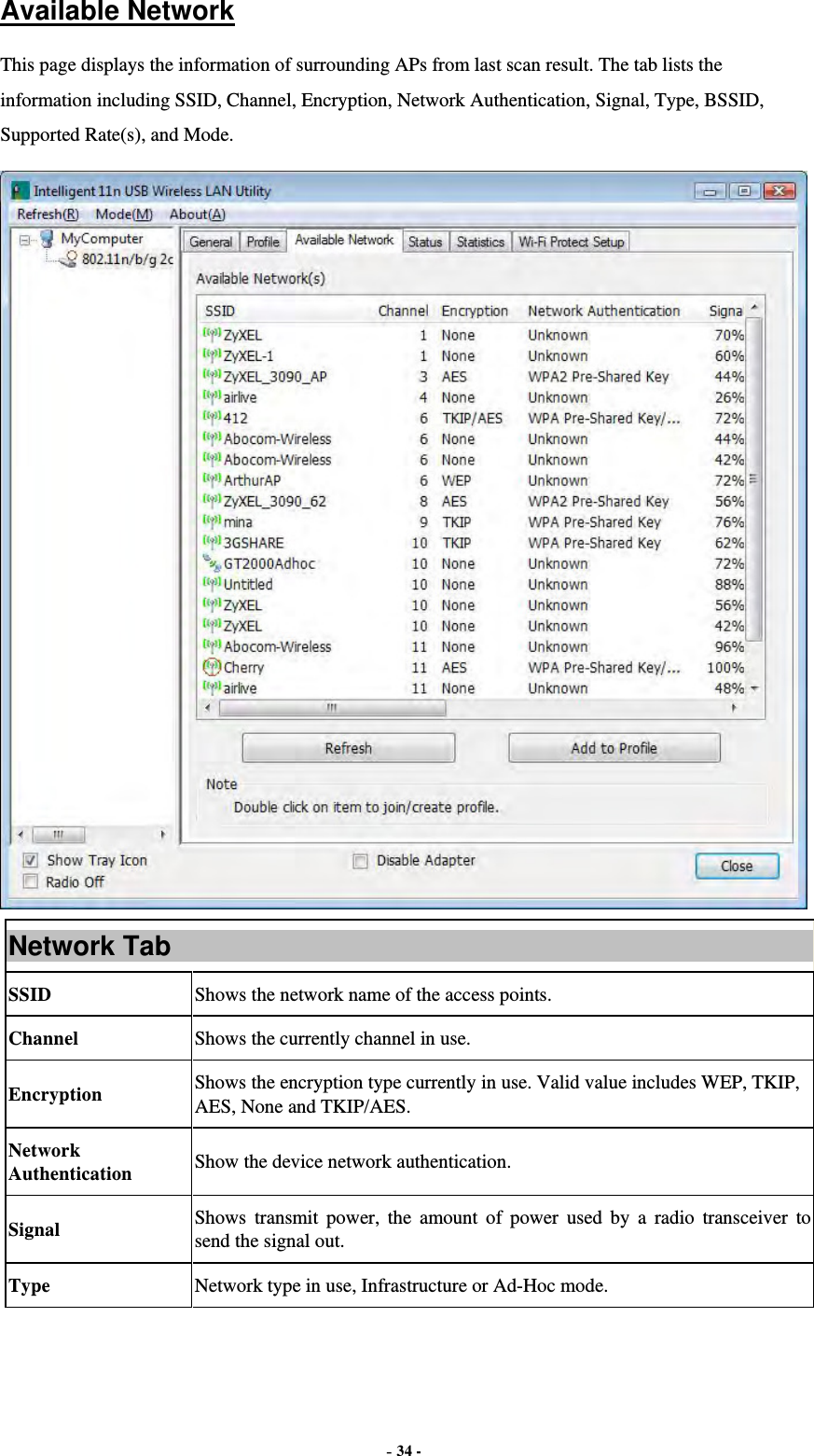  - 34 - Available Network This page displays the information of surrounding APs from last scan result. The tab lists the information including SSID, Channel, Encryption, Network Authentication, Signal, Type, BSSID, Supported Rate(s), and Mode.  Network Tab SSID  Shows the network name of the access points. Channel  Shows the currently channel in use. Encryption  Shows the encryption type currently in use. Valid value includes WEP, TKIP, AES, None and TKIP/AES. Network Authentication  Show the device network authentication. Signal  Shows transmit power, the amount of power used by a radio transceiver to send the signal out. Type Network type in use, Infrastructure or Ad-Hoc mode. 