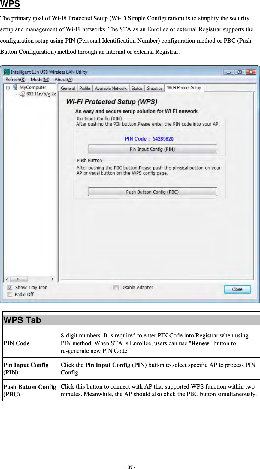  - 37 - WPS The primary goal of Wi-Fi Protected Setup (Wi-Fi Simple Configuration) is to simplify the security setup and management of Wi-Fi networks. The STA as an Enrollee or external Registrar supports the configuration setup using PIN (Personal Identification Number) configuration method or PBC (Push Button Configuration) method through an internal or external Registrar.  WPS Tab PIN Code 8-digit numbers. It is required to enter PIN Code into Registrar when using PIN method. When STA is Enrollee, users can use &quot;Renew&quot; button to re-generate new PIN Code. Pin Input Config (PIN) Click the Pin Input Config (PIN) button to select specific AP to process PIN Config. Push Button Config (PBC) Click this button to connect with AP that supported WPS function within two minutes. Meanwhile, the AP should also click the PBC button simultaneously.    