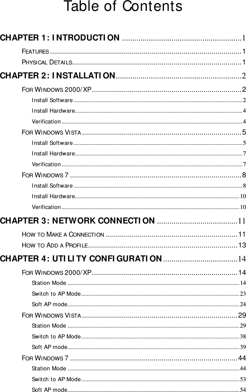  Table of Contents  CHAPTER 1: I NTRODUCTI ON ..........................................................1 FEATURES ................................................................................................1 PHYSICAL DETAILS.....................................................................................1 CHAPTER 2: I NSTALLATI ON.............................................................2 FOR WINDOWS 2000/ XP...........................................................................2 Install Software.................................................................................................................2 Install Hardware................................................................................................................4 Verification .........................................................................................................................4 FOR WINDOWS VISTA ................................................................................5 Install Software.................................................................................................................5 Install Hardware................................................................................................................7 Verification .........................................................................................................................7 FOR WINDOWS 7......................................................................................8 Install Software.................................................................................................................8 Install Hardware..............................................................................................................10 Verification .......................................................................................................................10 CHAPTER 3: NETWORK CONNECTI ON .......................................11 HOW TO MAKE A CONNECTION ..................................................................11 HOW TO ADD A PROFILE...........................................................................13 CHAPTER 4: UTI LI TY CONFI GURATI ON ....................................14 FOR WINDOWS 2000/ XP.........................................................................14 Station Mode ...................................................................................................................14 Switch to AP Mode..........................................................................................................23 Soft AP mode...................................................................................................................24 FOR WINDOWS VISTA ..............................................................................29 Station Mode ...................................................................................................................29 Switch to AP Mode..........................................................................................................38 Soft AP mode...................................................................................................................39 FOR WINDOWS 7....................................................................................44 Station Mode ...................................................................................................................44 Switch to AP Mode..........................................................................................................53 Soft AP mode...................................................................................................................54 