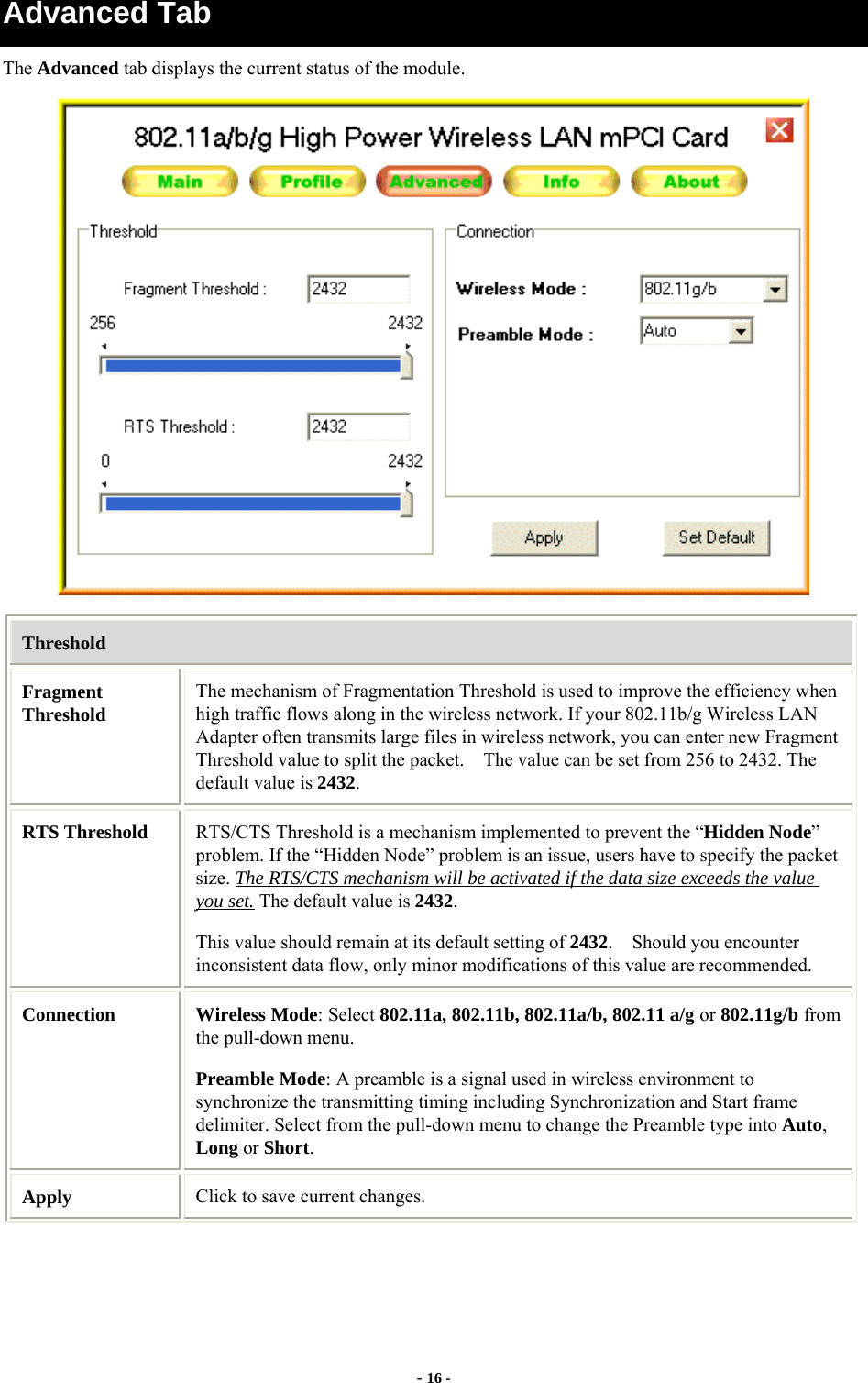 - 16 - Advanced Tab The Advanced tab displays the current status of the module.  Threshold Fragment Threshold The mechanism of Fragmentation Threshold is used to improve the efficiency when high traffic flows along in the wireless network. If your 802.11b/g Wireless LAN Adapter often transmits large files in wireless network, you can enter new Fragment Threshold value to split the packet.    The value can be set from 256 to 2432. The default value is 2432. RTS Threshold  RTS/CTS Threshold is a mechanism implemented to prevent the “Hidden Node” problem. If the “Hidden Node” problem is an issue, users have to specify the packet size. The RTS/CTS mechanism will be activated if the data size exceeds the value you set. The default value is 2432.  This value should remain at its default setting of 2432.    Should you encounter inconsistent data flow, only minor modifications of this value are recommended. Connection  Wireless Mode: Select 802.11a, 802.11b, 802.11a/b, 802.11 a/g or 802.11g/b from the pull-down menu. Preamble Mode: A preamble is a signal used in wireless environment to synchronize the transmitting timing including Synchronization and Start frame delimiter. Select from the pull-down menu to change the Preamble type into Auto, Long or Short. Apply  Click to save current changes. 