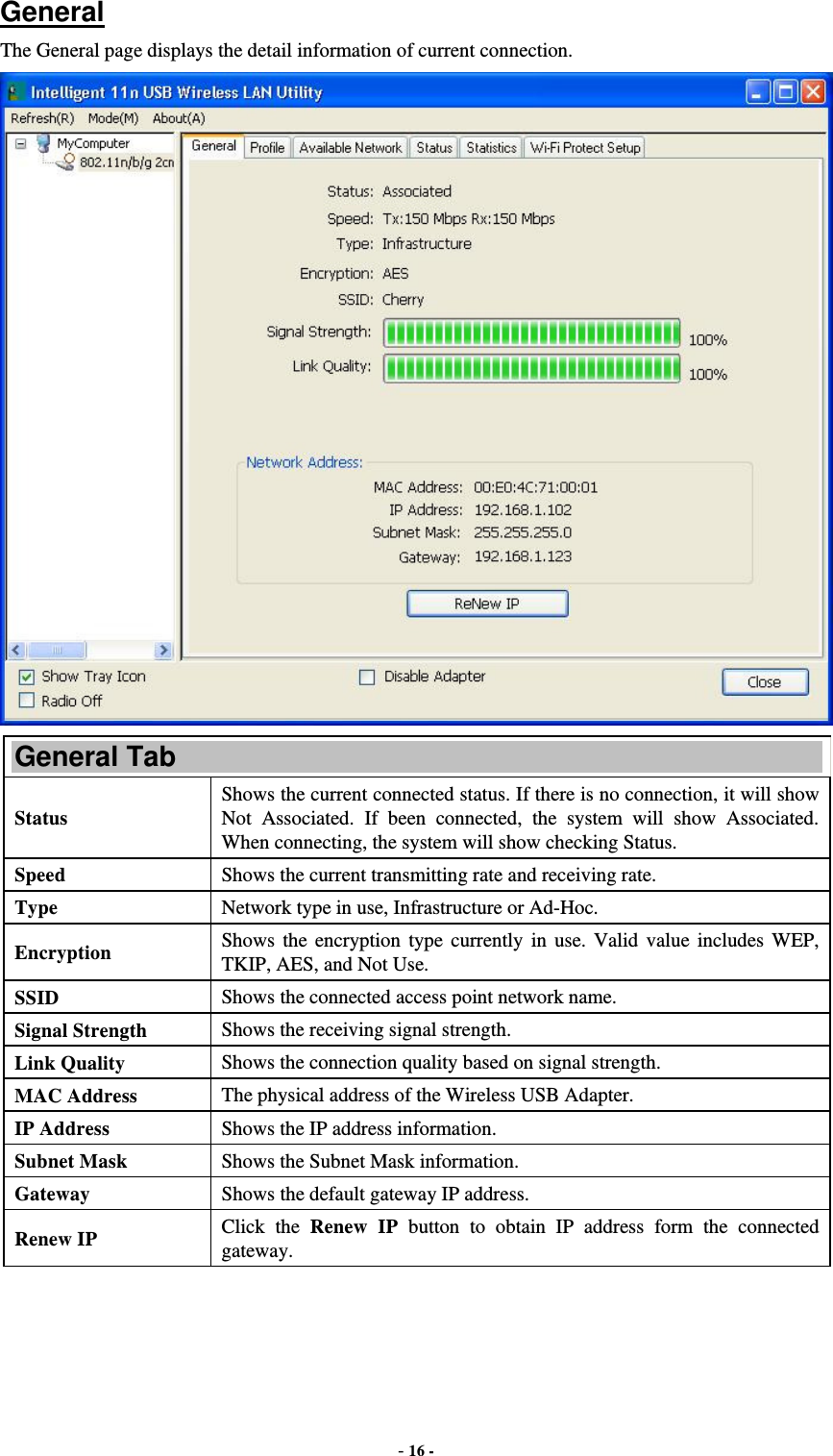  - 16 -  General The General page displays the detail information of current connection.  General Tab Status Shows the current connected status. If there is no connection, it will show Not Associated. If been connected, the system will show Associated. When connecting, the system will show checking Status. Speed  Shows the current transmitting rate and receiving rate. Type  Network type in use, Infrastructure or Ad-Hoc. Encryption  Shows the encryption type currently in use. Valid value includes WEP, TKIP, AES, and Not Use. SSID  Shows the connected access point network name. Signal Strength  Shows the receiving signal strength. Link Quality  Shows the connection quality based on signal strength. MAC Address  The physical address of the Wireless USB Adapter. IP Address  Shows the IP address information. Subnet Mask  Shows the Subnet Mask information. Gateway  Shows the default gateway IP address. Renew IP  Click the Renew IP button to obtain IP address form the connected gateway. 