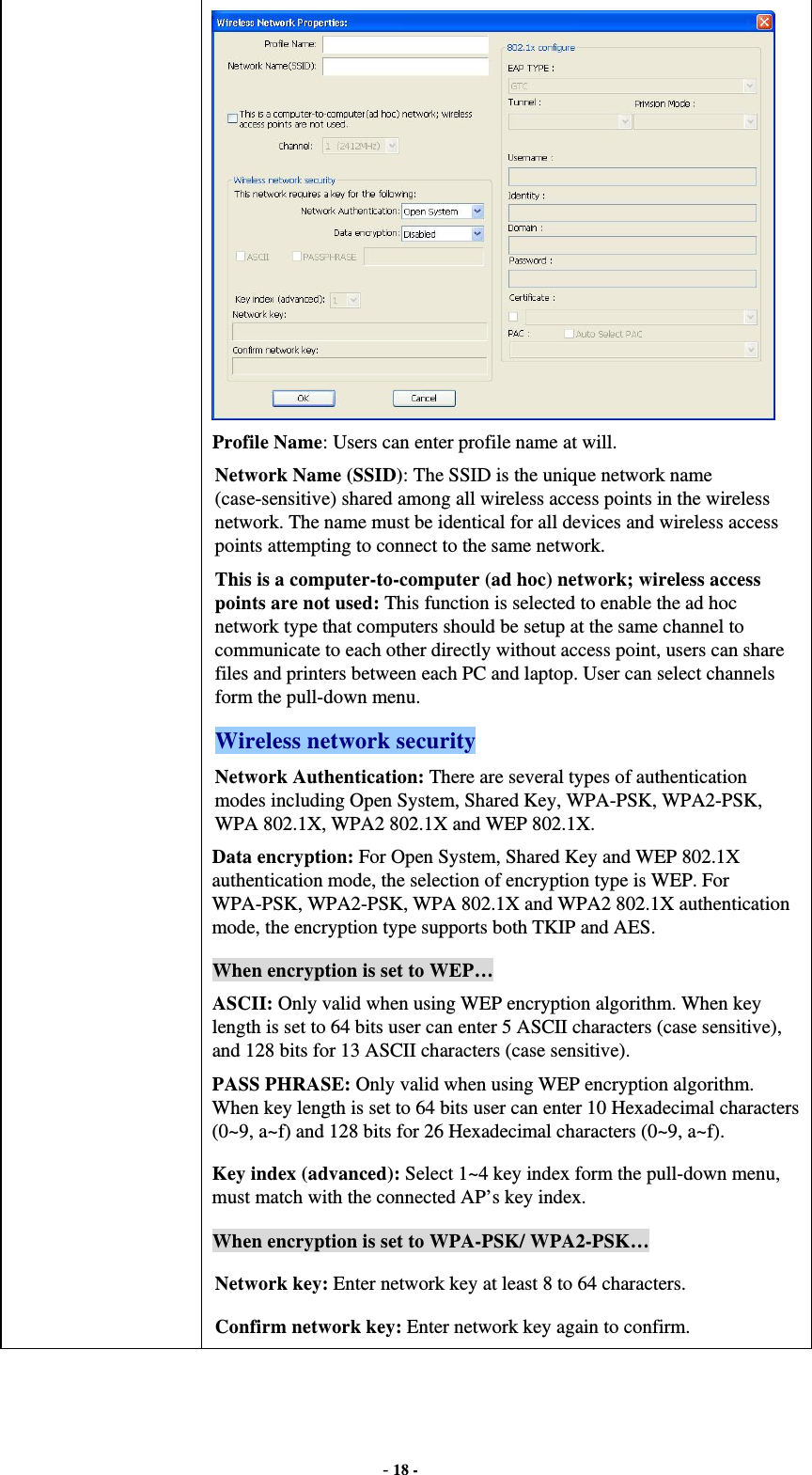  - 18 -  Profile Name: Users can enter profile name at will.   Network Name (SSID): The SSID is the unique network name (case-sensitive) shared among all wireless access points in the wireless network. The name must be identical for all devices and wireless access points attempting to connect to the same network. This is a computer-to-computer (ad hoc) network; wireless access points are not used: This function is selected to enable the ad hoc network type that computers should be setup at the same channel to communicate to each other directly without access point, users can share files and printers between each PC and laptop. User can select channels form the pull-down menu. Wireless network security Network Authentication: There are several types of authentication modes including Open System, Shared Key, WPA-PSK, WPA2-PSK, WPA 802.1X, WPA2 802.1X and WEP 802.1X. Data encryption: For Open System, Shared Key and WEP 802.1X authentication mode, the selection of encryption type is WEP. For WPA-PSK, WPA2-PSK, WPA 802.1X and WPA2 802.1X authentication mode, the encryption type supports both TKIP and AES. When encryption is set to WEP… ASCII: Only valid when using WEP encryption algorithm. When key length is set to 64 bits user can enter 5 ASCII characters (case sensitive), and 128 bits for 13 ASCII characters (case sensitive). PASS PHRASE: Only valid when using WEP encryption algorithm. When key length is set to 64 bits user can enter 10 Hexadecimal characters (0~9, a~f) and 128 bits for 26 Hexadecimal characters (0~9, a~f). Key index (advanced): Select 1~4 key index form the pull-down menu, must match with the connected AP’s key index. When encryption is set to WPA-PSK/ WPA2-PSK… Network key: Enter network key at least 8 to 64 characters. Confirm network key: Enter network key again to confirm. 