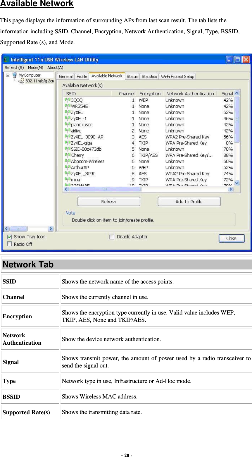  - 20 - Available Network This page displays the information of surrounding APs from last scan result. The tab lists the information including SSID, Channel, Encryption, Network Authentication, Signal, Type, BSSID, Supported Rate (s), and Mode.  Network Tab SSID  Shows the network name of the access points. Channel  Shows the currently channel in use. Encryption  Shows the encryption type currently in use. Valid value includes WEP, TKIP, AES, None and TKIP/AES. Network Authentication  Show the device network authentication. Signal  Shows transmit power, the amount of power used by a radio transceiver to send the signal out. Type Network type in use, Infrastructure or Ad-Hoc mode. BSSID  Shows Wireless MAC address. Supported Rate(s)  Shows the transmitting data rate. 