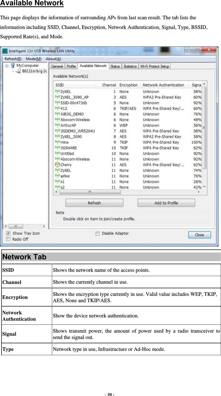  - 50 - Available Network This page displays the information of surrounding APs from last scan result. The tab lists the information including SSID, Channel, Encryption, Network Authentication, Signal, Type, BSSID, Supported Rate(s), and Mode.  Network Tab SSID  Shows the network name of the access points. Channel  Shows the currently channel in use. Encryption  Shows the encryption type currently in use. Valid value includes WEP, TKIP, AES, None and TKIP/AES. Network Authentication  Show the device network authentication. Signal  Shows transmit power, the amount of power used by a radio transceiver to send the signal out. Type Network type in use, Infrastructure or Ad-Hoc mode. 