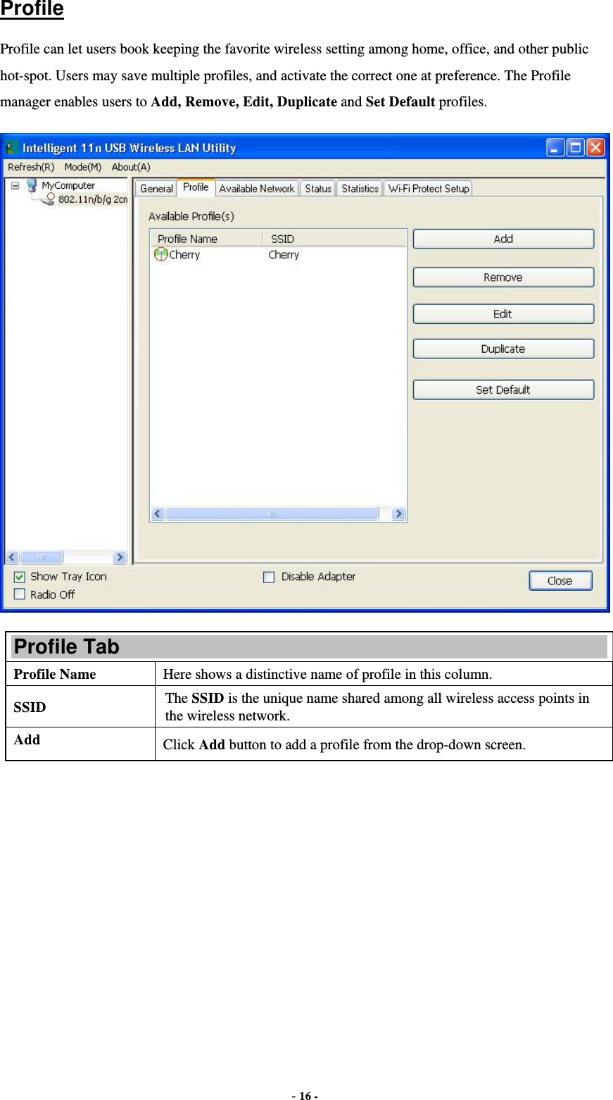  - 16 - Profile Profile can let users book keeping the favorite wireless setting among home, office, and other public hot-spot. Users may save multiple profiles, and activate the correct one at preference. The Profile manager enables users to Add, Remove, Edit, Duplicate and Set Default profiles.  Profile Tab Profile Name  Here shows a distinctive name of profile in this column. SSID  The SSID is the unique name shared among all wireless access points in the wireless network. Add  Click Add button to add a profile from the drop-down screen. 