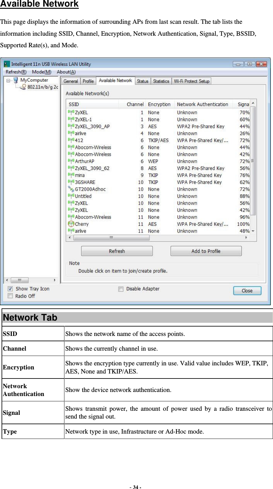  - 34 - Available Network This page displays the information of surrounding APs from last scan result. The tab lists the information including SSID, Channel, Encryption, Network Authentication, Signal, Type, BSSID, Supported Rate(s), and Mode.  Network Tab SSID  Shows the network name of the access points. Channel  Shows the currently channel in use. Encryption  Shows the encryption type currently in use. Valid value includes WEP, TKIP, AES, None and TKIP/AES. Network Authentication  Show the device network authentication. Signal  Shows transmit power, the amount of power used by a radio transceiver to send the signal out. Type Network type in use, Infrastructure or Ad-Hoc mode. 