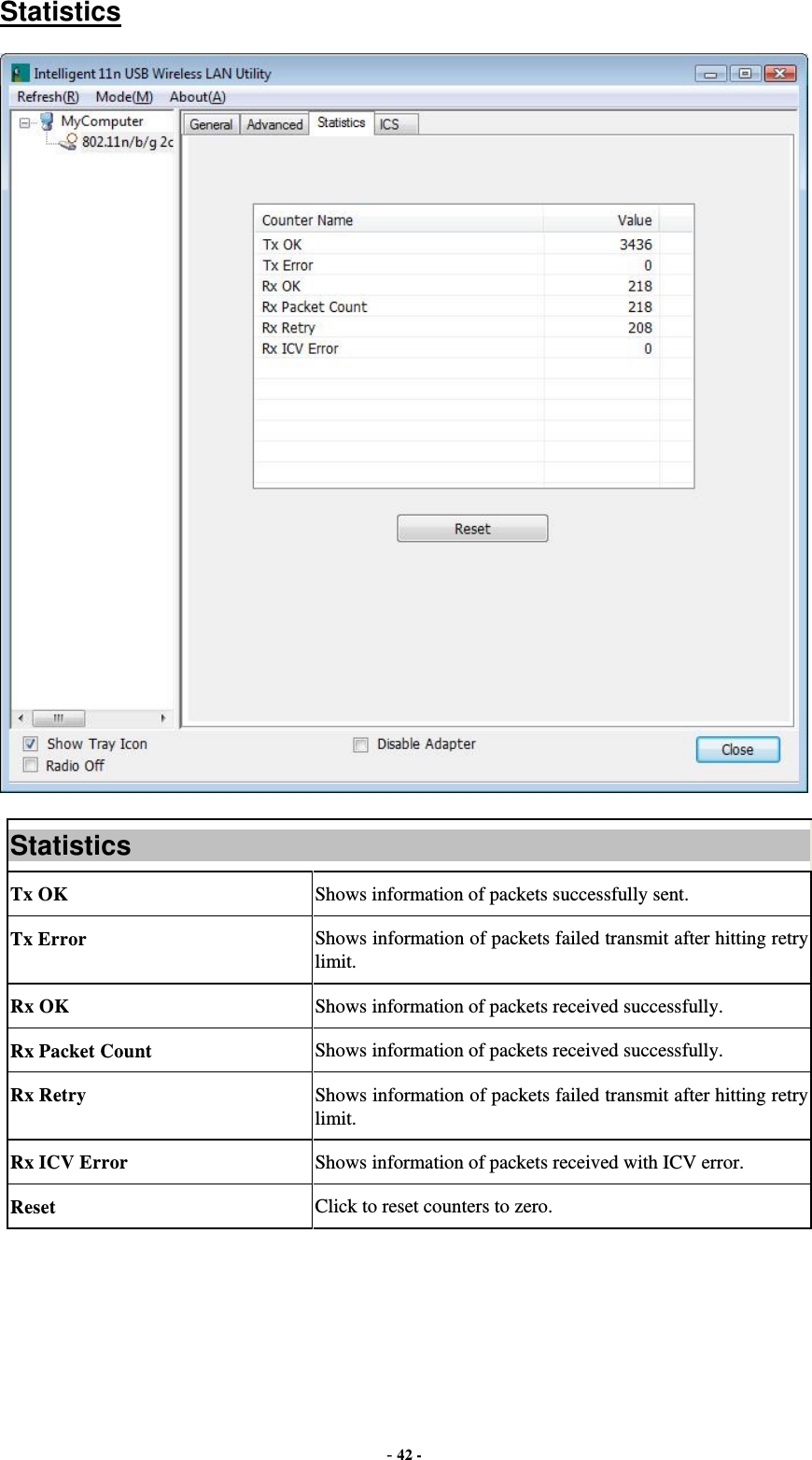  - 42 - Statistics  Statistics Tx OK  Shows information of packets successfully sent. Tx Error  Shows information of packets failed transmit after hitting retry limit. Rx OK  Shows information of packets received successfully. Rx Packet Count  Shows information of packets received successfully. Rx Retry  Shows information of packets failed transmit after hitting retry limit. Rx ICV Error  Shows information of packets received with ICV error. Reset  Click to reset counters to zero.  