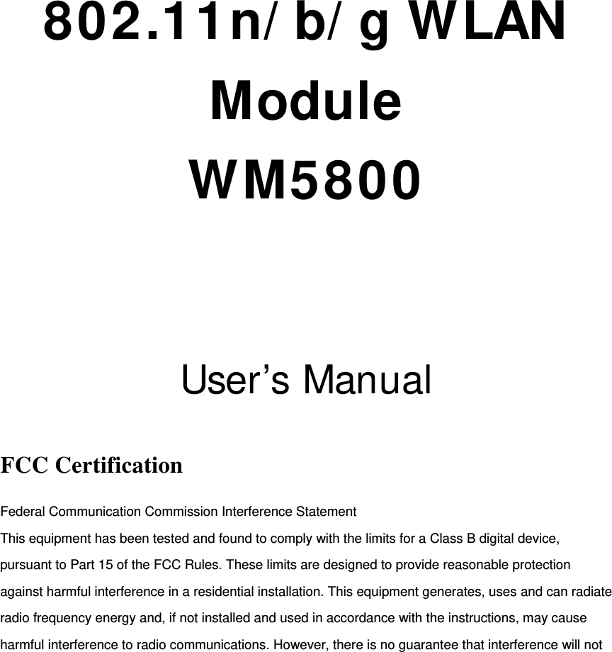       802.11n/ b/ g WLAN Module WM5800   User’s Manual  FCC Certification Federal Communication Commission Interference Statement   This equipment has been tested and found to comply with the limits for a Class B digital device, pursuant to Part 15 of the FCC Rules. These limits are designed to provide reasonable protection against harmful interference in a residential installation. This equipment generates, uses and can radiate radio frequency energy and, if not installed and used in accordance with the instructions, may cause harmful interference to radio communications. However, there is no guarantee that interference will not 