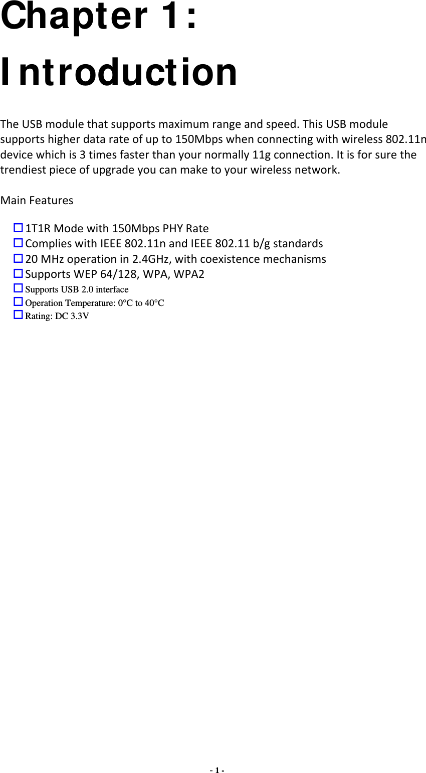 - 1 - Chapter 1: I ntroduction TheUSBmodulethatsupportsmaximumrangeandspeed.ThisUSBmodulesupportshigherdatarateofupto150Mbpswhenconnectingwithwireless802.11ndevicewhichis3timesfasterthanyournormally11gconnection.Itisforsurethetrendiestpieceofupgradeyoucanmaketoyourwirelessnetwork.MainFeatures1T1RModewith150MbpsPHYRateComplieswithIEEE802.11nandIEEE802.11b/gstandards20MHzoperationin2.4GHz,withcoexistencemechanismsSupportsWEP64/128,WPA,WPA2Supports USB 2.0 interfaceOperation Temperature: 0°C to 40°CRating: DC 3.3V                      