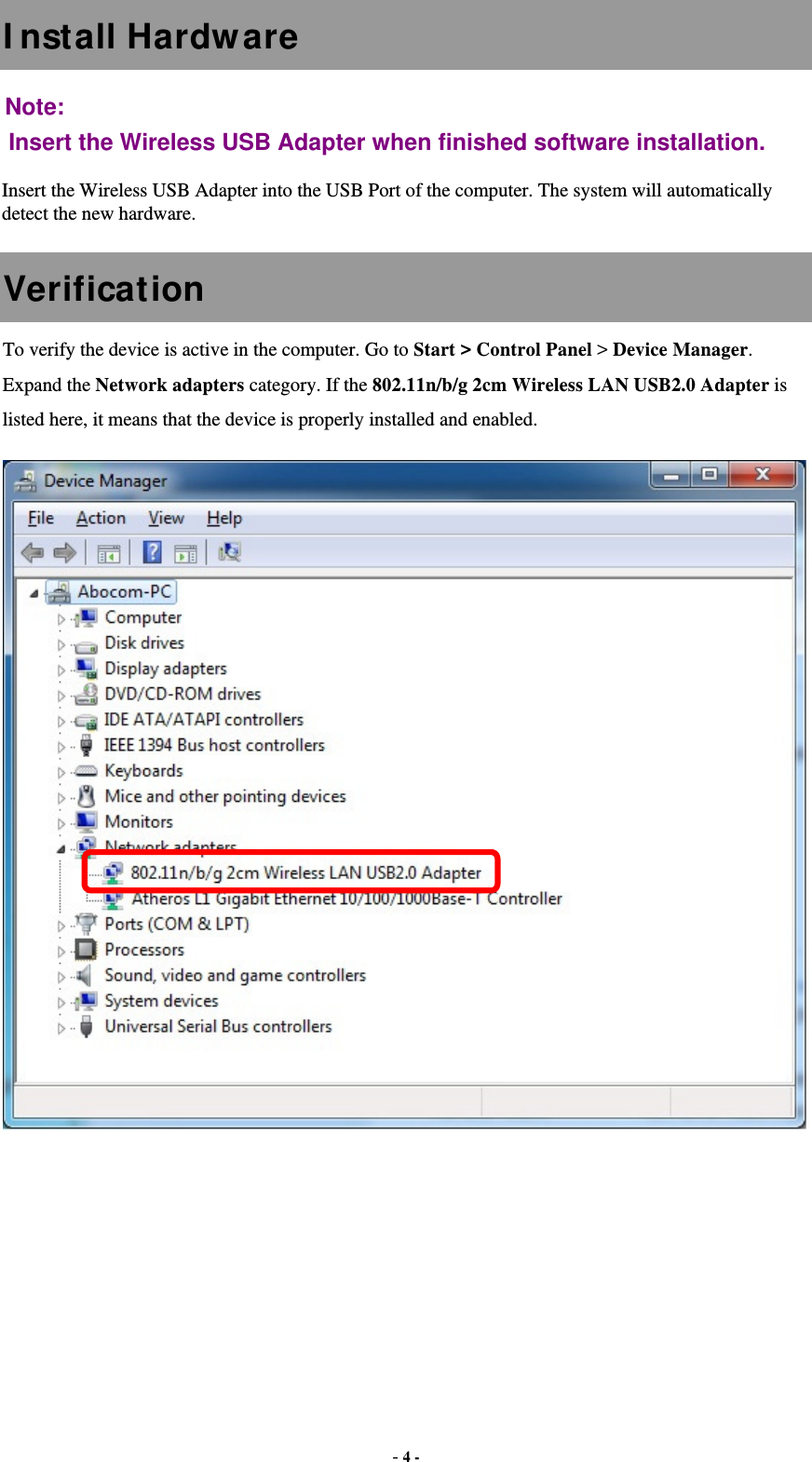  - 4 - I nstall Hardware Note:  Insert the Wireless USB Adapter when finished software installation. Insert the Wireless USB Adapter into the USB Port of the computer. The system will automatically detect the new hardware. Verification To verify the device is active in the computer. Go to Start &gt; Control Panel &gt; Device Manager. Expand the Network adapters category. If the 802.11n/b/g 2cm Wireless LAN USB2.0 Adapter is listed here, it means that the device is properly installed and enabled.    