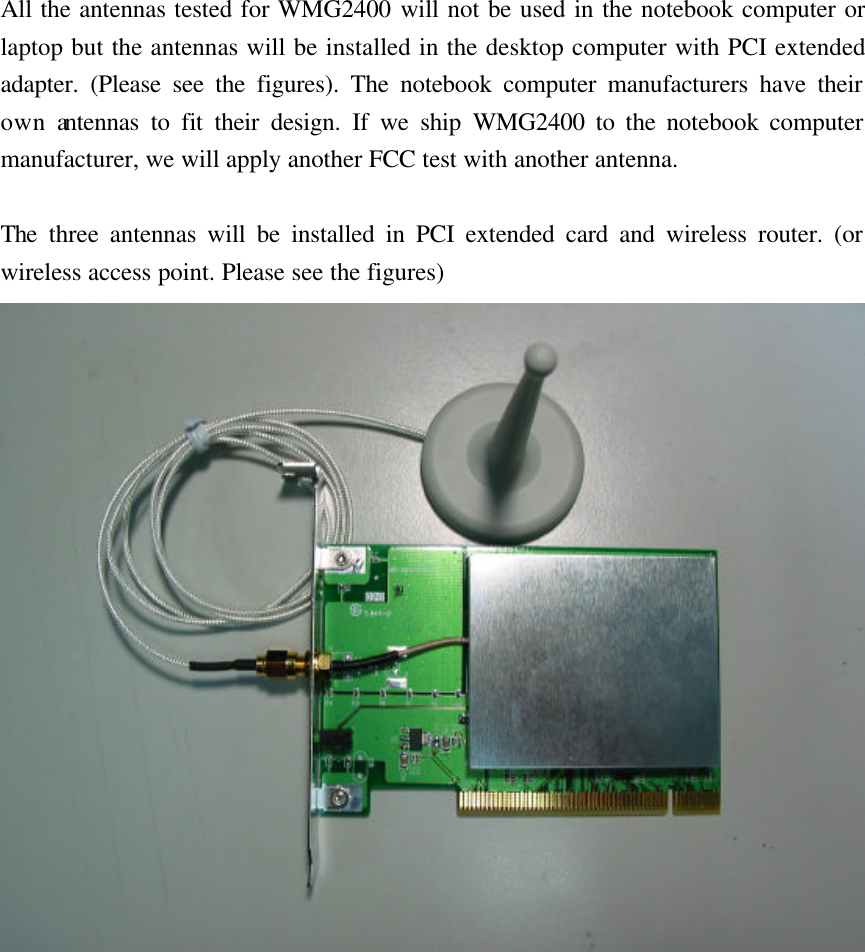 All the antennas tested for WMG2400 will not be used in the notebook computer or laptop but the antennas will be installed in the desktop computer with PCI extended adapter. (Please see the figures). The notebook computer manufacturers have their own antennas to fit their design. If we ship WMG2400 to the notebook computer manufacturer, we will apply another FCC test with another antenna.    The three antennas will be installed in PCI extended card and wireless router. (or wireless access point. Please see the figures)  