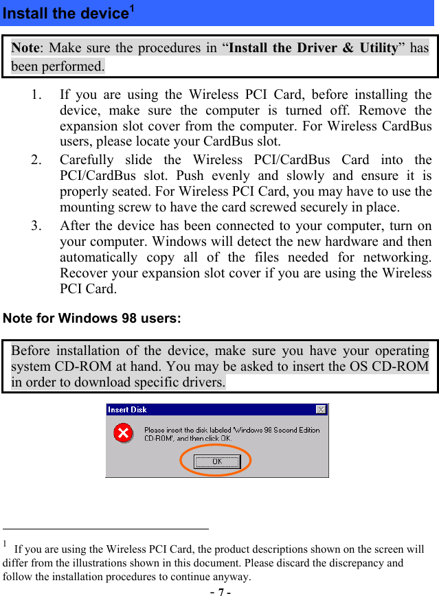  - 7 - Install the device1 Note: Make sure the procedures in “Install the Driver &amp; Utility” has been performed. 1.  If you are using the Wireless PCI Card, before installing the device, make sure the computer is turned off. Remove the expansion slot cover from the computer. For Wireless CardBus users, please locate your CardBus slot.   2.  Carefully slide the Wireless PCI/CardBus Card into the PCI/CardBus slot. Push evenly and slowly and ensure it is properly seated. For Wireless PCI Card, you may have to use the mounting screw to have the card screwed securely in place.   3.  After the device has been connected to your computer, turn on your computer. Windows will detect the new hardware and then automatically copy all of the files needed for networking. Recover your expansion slot cover if you are using the Wireless PCI Card. Note for Windows 98 users: Before installation of the device, make sure you have your operating system CD-ROM at hand. You may be asked to insert the OS CD-ROM in order to download specific drivers.                                                             1 If you are using the Wireless PCI Card, the product descriptions shown on the screen will differ from the illustrations shown in this document. Please discard the discrepancy and follow the installation procedures to continue anyway.  