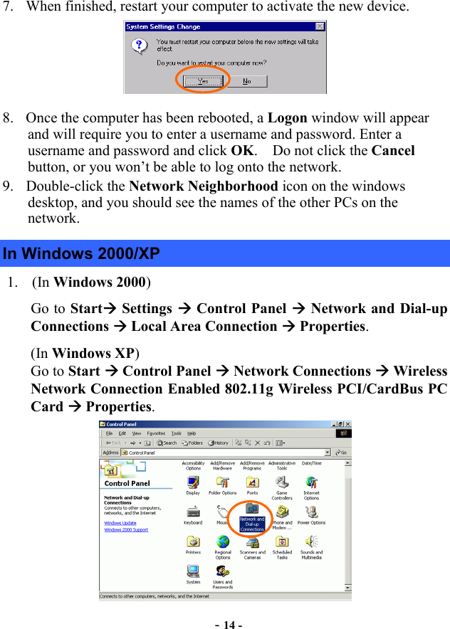  - 14 - 7.  When finished, restart your computer to activate the new device.  8.  Once the computer has been rebooted, a Logon window will appear and will require you to enter a username and password. Enter a username and password and click OK.    Do not click the Cancel button, or you won’t be able to log onto the network. 9. Double-click the Network Neighborhood icon on the windows desktop, and you should see the names of the other PCs on the network. In Windows 2000/XP 1. (In Windows 2000) Go to Start Settings  Control Panel  Network and Dial-up Connections  Local Area Connection  Properties. (In Windows XP)  Go to Start  Control Panel  Network Connections  Wireless Network Connection Enabled 802.11g Wireless PCI/CardBus PC Card  Properties.  