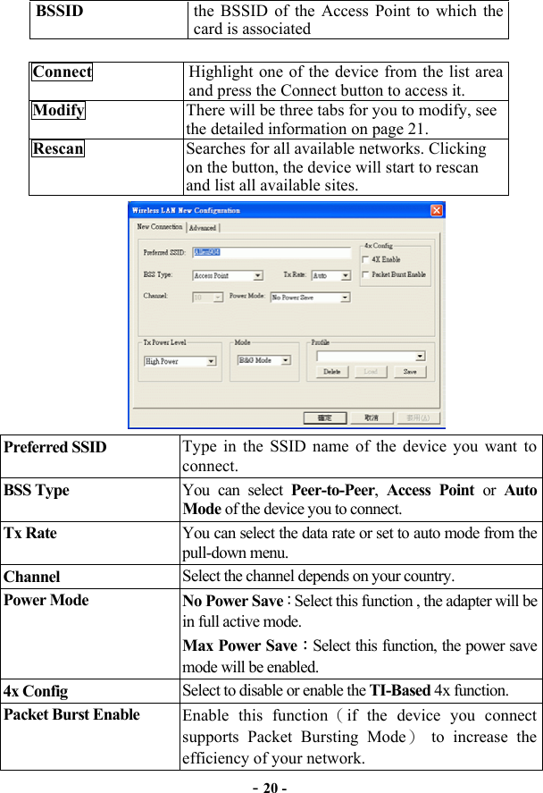  - 20 - BSSID  the BSSID of the Access Point to which the card is associated  Connect  Highlight one of the device from the list area and press the Connect button to access it.   Modify  There will be three tabs for you to modify, see the detailed information on page 21. Rescan  Searches for all available networks. Clicking on the button, the device will start to rescan and list all available sites.  Preferred SSID  Type in the SSID name of the device you want to connect.  BSS Type  You can select Peer-to-Peer,  Access Point or Auto Mode of the device you to connect. Tx Rate  You can select the data rate or set to auto mode from the pull-down menu. Channel  Select the channel depends on your country. Power Mode  No Power Save：Select this function , the adapter will be in full active mode. Max Power Save：Select this function, the power save mode will be enabled.   4x Config  Select to disable or enable the TI-Based 4x function. Packet Burst Enable  Enable this function（if the device you connect supports Packet Bursting Mode） to increase the efficiency of your network. 