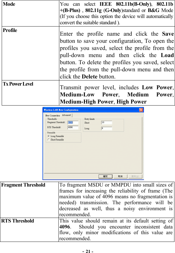  - 21 - Mode  You can select IEEE 802.11b(B-Only), 802.11b +(B-Plus) , 802.11g (G-Only)standard or B&amp;G Mode (If you choose this option the device will automatically convert the suitable standard ). Profile  Enter the profile name and click the Save button to save your configuration, To open the profiles you saved, select the profile from the pull-down menu and then click the Load button. To delete the profiles you saved, select the profile from the pull-down menu and then click the Delete button. Tx Power Level  Transmit power level, includes Low Power, Medium-Low Power,  Medium Power, Medium-High Power, High Power  Fragment Threshold  To fragment MSDU or MMPDU into small sizes of frames for increasing the reliability of frame (The maximum value of 4096 means no fragmentation is needed) transmission. The performance will be decreased as well, thus a noisy environment is recommended.   RTS Threshold  This value should remain at its default setting of 4096.  Should you encounter inconsistent data flow, only minor modifications of this value are recommended. 