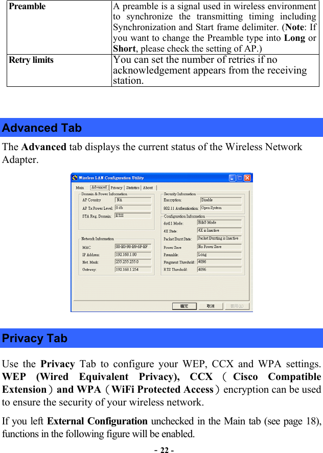  - 22 - Preamble   A preamble is a signal used in wireless environment to synchronize the transmitting timing including Synchronization and Start frame delimiter. (Note: If you want to change the Preamble type into Long or Short, please check the setting of AP.) Retry limits  You can set the number of retries if no acknowledgement appears from the receiving station.  Advanced Tab The Advanced tab displays the current status of the Wireless Network Adapter.  Privacy Tab Use the Privacy  Tab to configure your WEP, CCX and WPA settings. WEP (Wired Equivalent Privacy), CCX （Cisco Compatible Extension）and WPA（WiFi Protected Access）encryption can be used to ensure the security of your wireless network.  If you left External Configuration unchecked in the Main tab (see page 18), functions in the following figure will be enabled. 