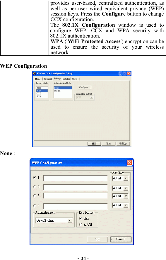 - 24 - provides user-based, centralized authentication, as well as per-user wired equivalent privacy (WEP) session keys. Press the Configure button to change CCX configuration. The  802.1X Configuration window is used to configure WEP, CCX and WPA security with 802.1X authentication. WPA（WiFi Protected Access）encryption can be used to ensure the security of your wireless network.  WEP Configuration  None：  
