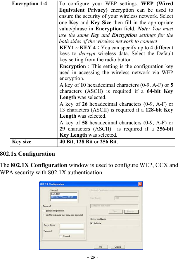  - 25 - Encryption 1-4  To configure your WEP settings. WEP (Wired Equivalent Privacy) encryption can be used to ensure the security of your wireless network. Select one  Key and Key Size then fill in the appropriate value/phrase in Encryption field. Note: You must use the same Key  and  Encryption settings for the both sides of the wireless network to connect KEY1 ~ KEY 4：You can specify up to 4 different keys to decrypt  wireless data. Select the Default key setting from the radio button. Encryption：This setting is the configuration key used in accessing the wireless network via WEP encryption. A key of 10 hexadecimal characters (0-9, A-F) or 5 characters (ASCII) is required if a 64-bit Key Length was selected.   A key of 26 hexadecimal characters (0-9, A-F) or 13 characters (ASCII) is required if a 128-bit Key Length was selected. A key of 58 hexadecimal characters (0-9, A-F) or 29 characters (ASCII)  is required if a 256-bit Key Length was selected. Key size  40 Bit, 128 Bit or 256 Bit. 802.1x Configuration The 802.1X Configuration window is used to configure WEP, CCX and WPA security with 802.1X authentication.  