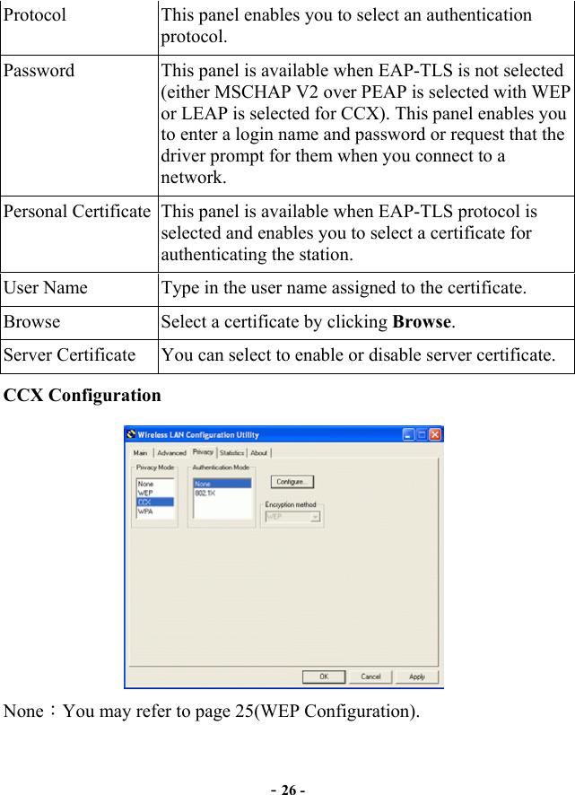  Protocol  This panel enables you to select an authentication protocol. Password  This panel is available when EAP-TLS is not selected (either MSCHAP V2 over PEAP is selected with WEP or LEAP is selected for CCX). This panel enables you to enter a login name and password or request that the driver prompt for them when you connect to a network. Personal Certificate  This panel is available when EAP-TLS protocol is selected and enables you to select a certificate for authenticating the station. User Name  Type in the user name assigned to the certificate. Browse  Select a certificate by clicking Browse. Server Certificate  You can select to enable or disable server certificate. CCX Configuration  None：You may refer to page 25(WEP Configuration).   - 26 - 