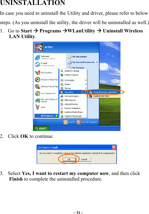  UNINSTALLATION In case you need to uninstall the Utility and driver, please refer to below steps. (As you uninstall the utility, the driver will be uninstalled as well.) 1. Go to Start  Programs WLanUtility  Uninstall Wireless LAN Utility.  - 31 - 2. Click OK to continue.  3. Select Yes, I want to restart my computer now, and then click Finish to complete the uninstalled procedure. 