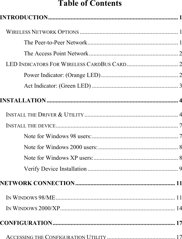   Table of Contents INTRODUCTION...................................................................................... 1 WIRELESS NETWORK OPTIONS ................................................................. 1 The Peer-to-Peer Network............................................................ 1 The Access Point Network........................................................... 2 LED INDICATORS FOR WIRELESS CARDBUS CARD.................................. 2 Power Indicator: (Orange LED)................................................... 2 Act Indicator: (Green LED) ......................................................... 3 INSTALLATION ....................................................................................... 4 INSTALL THE DRIVER &amp; UTILITY.............................................................. 4 INSTALL THE DEVICE................................................................................. 7 Note for Windows 98 users:......................................................... 7 Note for Windows 2000 users:..................................................... 8 Note for Windows XP users:........................................................ 8 Verify Device Installation ............................................................ 9 NETWORK CONNECTION.................................................................. 11 IN WINDOWS 98/ME............................................................................... 11 IN WINDOWS 2000/XP............................................................................ 14 CONFIGURATION................................................................................. 17 ACCESSING THE CONFIGURATION UTILITY ............................................. 17 