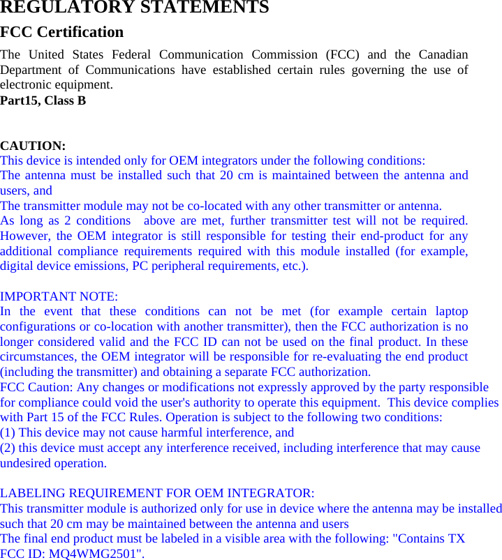 REGULATORY STATEMENTS   FCC Certification   The United States Federal Communication Commission (FCC) and the Canadian Department of Communications have established certain rules governing the use of electronic equipment.   Part15, Class B     CAUTION:   This device is intended only for OEM integrators under the following conditions: The antenna must be installed such that 20 cm is maintained between the antenna and users, and  The transmitter module may not be co-located with any other transmitter or antenna. As long as 2 conditions  above are met, further transmitter test will not be required. However, the OEM integrator is still responsible for testing their end-product for any additional compliance requirements required with this module installed (for example, digital device emissions, PC peripheral requirements, etc.).  IMPORTANT NOTE:   In the event that these conditions can not be met (for example certain laptop configurations or co-location with another transmitter), then the FCC authorization is no longer considered valid and the FCC ID can not be used on the final product. In these circumstances, the OEM integrator will be responsible for re-evaluating the end product (including the transmitter) and obtaining a separate FCC authorization. FCC Caution: Any changes or modifications not expressly approved by the party responsible for compliance could void the user&apos;s authority to operate this equipment.  This device complies with Part 15 of the FCC Rules. Operation is subject to the following two conditions: (1) This device may not cause harmful interference, and (2) this device must accept any interference received, including interference that may cause undesired operation.   LABELING REQUIREMENT FOR OEM INTEGRATOR:This transmitter module is authorized only for use in device where the antenna may be installed such that 20 cm may be maintained between the antenna and usersThe final end product must be labeled in a visible area with the following: &quot;Contains TX FCC ID: MQ4WMG2501&quot;.     