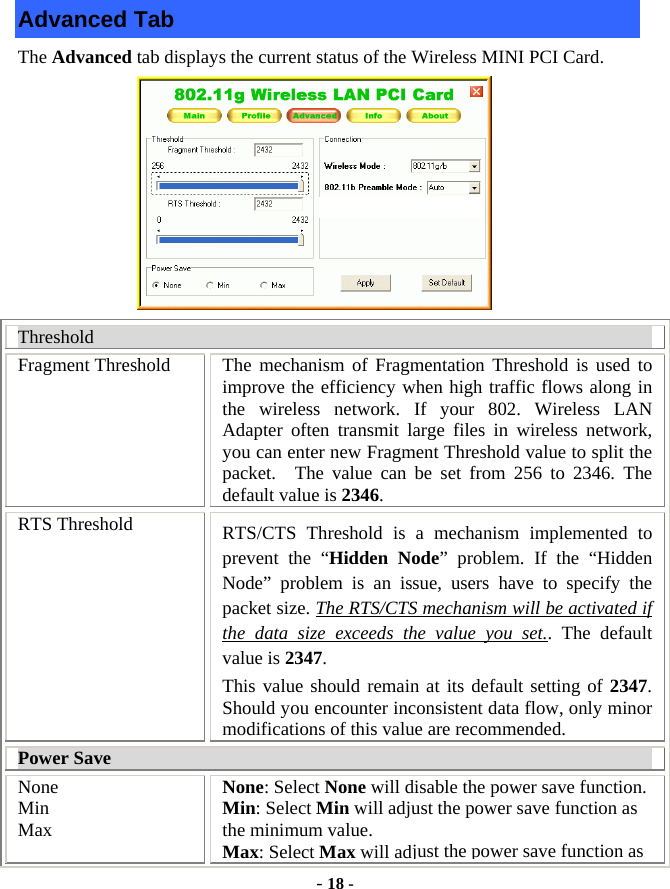  - 18 - Advanced Tab The Advanced tab displays the current status of the Wireless MINI PCI Card.           Threshold Fragment Threshold  The mechanism of Fragmentation Threshold is used to improve the efficiency when high traffic flows along in the wireless network. If your 802. Wireless LAN Adapter often transmit large files in wireless network, you can enter new Fragment Threshold value to split the packet.  The value can be set from 256 to 2346. The default value is 2346. RTS Threshold  RTS/CTS Threshold is a mechanism implemented to prevent the “Hidden Node” problem. If the “Hidden Node” problem is an issue, users have to specify the packet size. The RTS/CTS mechanism will be activated if the data size exceeds the value you set.. The default value is 2347.  This value should remain at its default setting of 2347.  Should you encounter inconsistent data flow, only minor modifications of this value are recommended. Power Save None Min Max None: Select None will disable the power save function. Min: Select Min will adjust the power save function as the minimum value. Max: Select Max will adjust the power save function as 