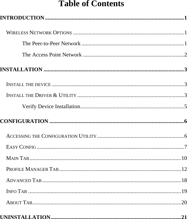   Table of Contents INTRODUCTION...................................................................................................1 WIRELESS NETWORK OPTIONS ...............................................................................1 The Peer-to-Peer Network .........................................................................1 The Access Point Network ........................................................................2 INSTALLATION ....................................................................................................3 INSTALL THE DEVICE ..............................................................................................3 INSTALL THE DRIVER &amp; UTILITY ............................................................................3 Verify Device Installation..........................................................................5 CONFIGURATION ................................................................................................6 ACCESSING THE CONFIGURATION UTILITY..............................................................6 EASY CONFIG.........................................................................................................7 MAIN TAB............................................................................................................10 PROFILE MANAGER TAB.......................................................................................12 ADVANCED TAB ...................................................................................................18 INFO TAB .............................................................................................................19 ABOUT TAB..........................................................................................................20 UNINSTALLATION.............................................................................................21 