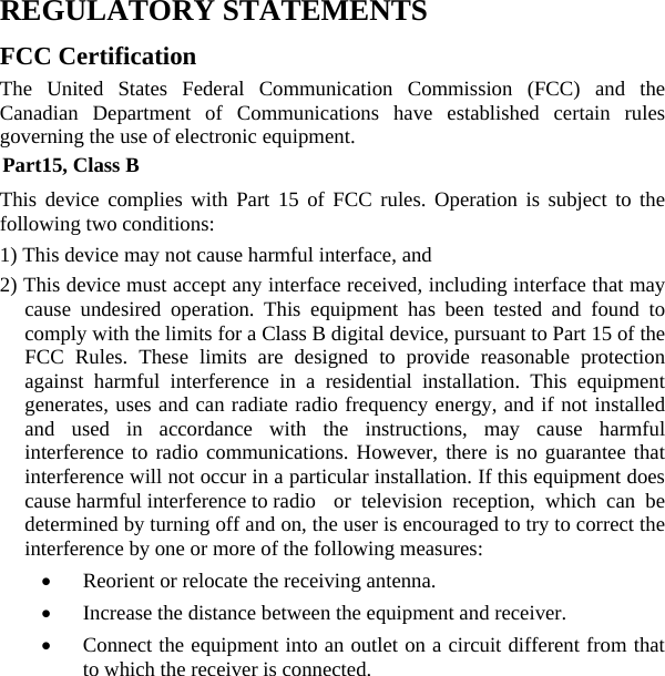  REGULATORY STATEMENTS FCC Certification The United States Federal Communication Commission (FCC) and the Canadian Department of Communications have established certain rules governing the use of electronic equipment. Part15, Class B This device complies with Part 15 of FCC rules. Operation is subject to the following two conditions: 1) This device may not cause harmful interface, and 2) This device must accept any interface received, including interface that may cause undesired operation. This equipment has been tested and found to comply with the limits for a Class B digital device, pursuant to Part 15 of the FCC Rules. These limits are designed to provide reasonable protection against harmful interference in a residential installation. This equipment generates, uses and can radiate radio frequency energy, and if not installed and used in accordance with the instructions, may cause harmful interference to radio communications. However, there is no guarantee that interference will not occur in a particular installation. If this equipment does cause harmful interference to radio  or television reception, which can be determined by turning off and on, the user is encouraged to try to correct the interference by one or more of the following measures: •  Reorient or relocate the receiving antenna. •  Increase the distance between the equipment and receiver. •  Connect the equipment into an outlet on a circuit different from that to which the receiver is connected. 
