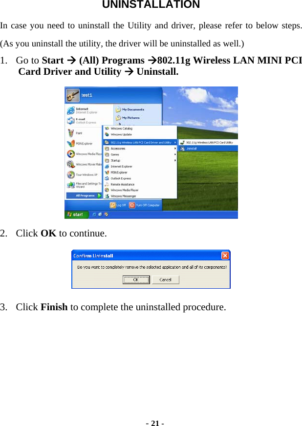  - 21 - UNINSTALLATION In case you need to uninstall the Utility and driver, please refer to below steps. (As you uninstall the utility, the driver will be uninstalled as well.) 1. Go to Start Æ (All) Programs Æ802.11g Wireless LAN MINI PCI Card Driver and Utility Æ Uninstall.  2. Click OK to continue.  3. Click Finish to complete the uninstalled procedure.  