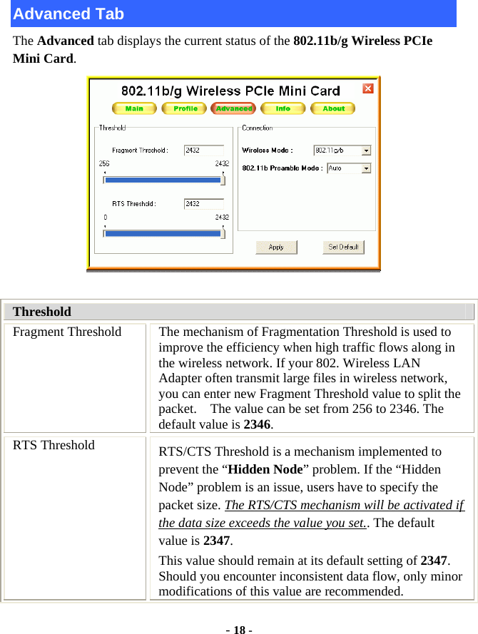  - 18 - Advanced Tab The Advanced tab displays the current status of the 802.11b/g Wireless PCIe Mini Card.   Threshold Fragment Threshold  The mechanism of Fragmentation Threshold is used to improve the efficiency when high traffic flows along in the wireless network. If your 802. Wireless LAN Adapter often transmit large files in wireless network, you can enter new Fragment Threshold value to split the packet.    The value can be set from 256 to 2346. The default value is 2346. RTS Threshold  RTS/CTS Threshold is a mechanism implemented to prevent the “Hidden Node” problem. If the “Hidden Node” problem is an issue, users have to specify the packet size. The RTS/CTS mechanism will be activated if the data size exceeds the value you set.. The default value is 2347.  This value should remain at its default setting of 2347.  Should you encounter inconsistent data flow, only minor modifications of this value are recommended. 