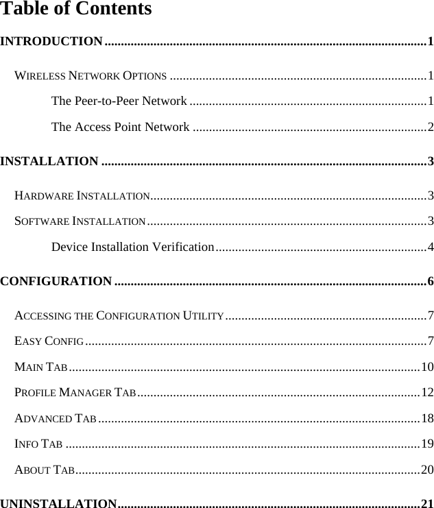   Table of Contents INTRODUCTION...................................................................................................1 WIRELESS NETWORK OPTIONS ...............................................................................1 The Peer-to-Peer Network .........................................................................1 The Access Point Network ........................................................................2 INSTALLATION ....................................................................................................3 HARDWARE INSTALLATION.....................................................................................3 SOFTWARE INSTALLATION......................................................................................3 Device Installation Verification.................................................................4 CONFIGURATION ................................................................................................6 ACCESSING THE CONFIGURATION UTILITY..............................................................7 EASY CONFIG.........................................................................................................7 MAIN TAB............................................................................................................10 PROFILE MANAGER TAB.......................................................................................12 ADVANCED TAB ...................................................................................................18 INFO TAB .............................................................................................................19 ABOUT TAB..........................................................................................................20 UNINSTALLATION.............................................................................................21 